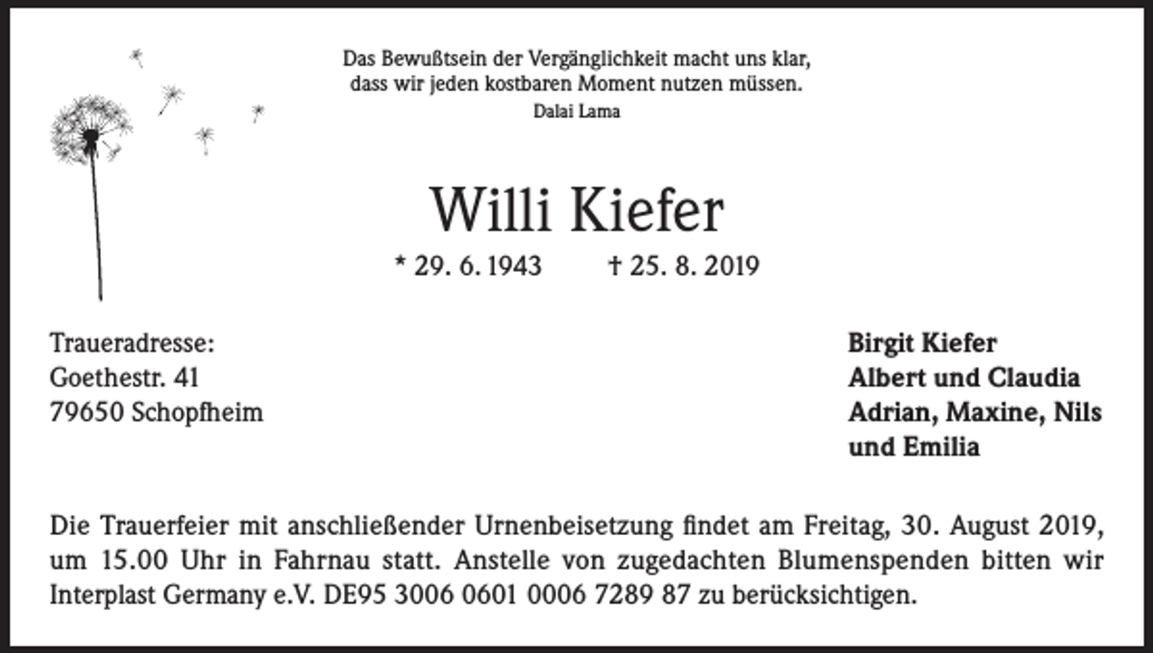 <p>Das Bewußtsein der Vergänglichkeit macht uns klar,<br />dass wir jeden kostbaren Moment nutzen müssen.<br />Dalai Lama</p><p>Willi Kiefer<br />* 29. 6. 1943</p><p>† 25. 8. 2019</p><p>Traueradresse:<br />Birgit Kiefer<br />Goethestr. 41<br />Albert und Claudia<br />79650 Schopfheim Adrian, Maxine, Nils<br />und Emilia<br />Die Trauerfeier mit anschließender Urnenbeisetzung findet am Freitag, 30. August 2019,<br />um 15.00 Uhr in Fahrnau statt. Anstelle von zugedachten Blumenspenden bitten wir<br />Interplast Germany e.V. DE95 3001 0006 7289 87 zu berücksichtigen.</p>