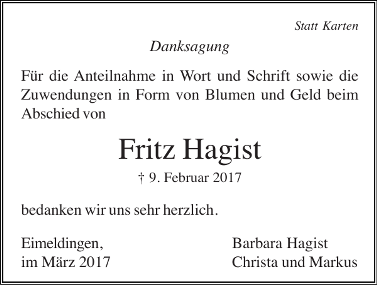 <p>Statt Karten</p><p>Danksagung<br />Für die Anteilnahme in Wort und Schrift sowie die<br />Zuwendungen in Form von Blumen und Geld beim<br />Abschied von</p><p>Fritz Hagist<br />† 9. Februar 2017</p><p>bedanken wir uns sehr herzlich.<br />Eimeldingen,<br />im März 2017</p><p>Barbara Hagist<br />Christa und Markus</p>
