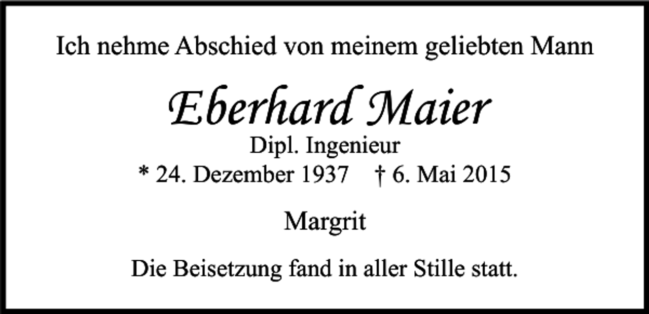 <p>Ich nehme Abschied von meinem geliebten Mann</p><p>Eberhard Maier</p><p>Dipl. Ingenieur<br />* 24. Dezember 1937 † 6. Mai 2015</p><p>Margrit<br />Die Beisetzung fand in aller Stille statt.</p>