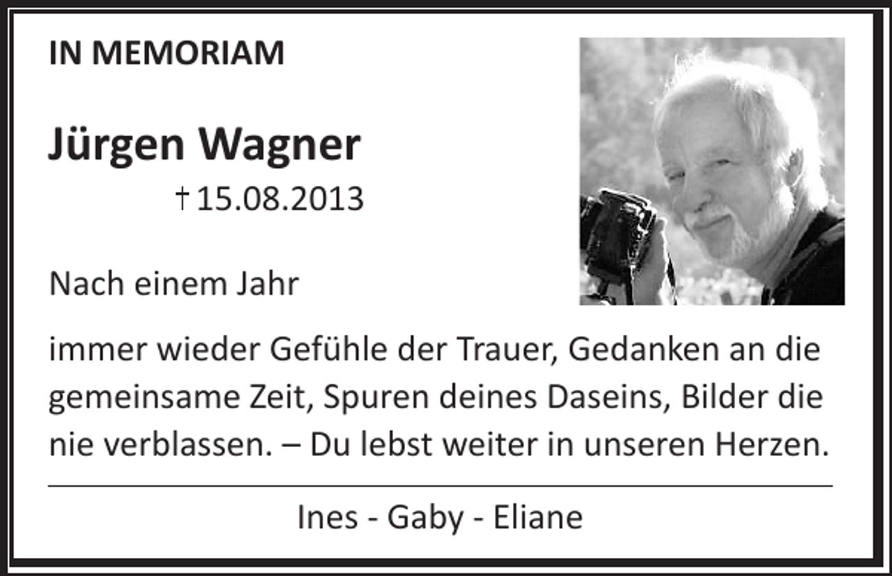 <p>IN MEMORIAM</p><p>Jürgen Wagner</p><p>15.08.2013<br />Nach einem Jahr<br />immer wieder Gefühle der Trauer, Gedanken an die<br />gemeinsame Zeit, Spuren deines Daseins, Bilder die<br />nie verblassen. – Du lebst weiter in unseren Herzen.<br />Ines - Gaby - Eliane</p>