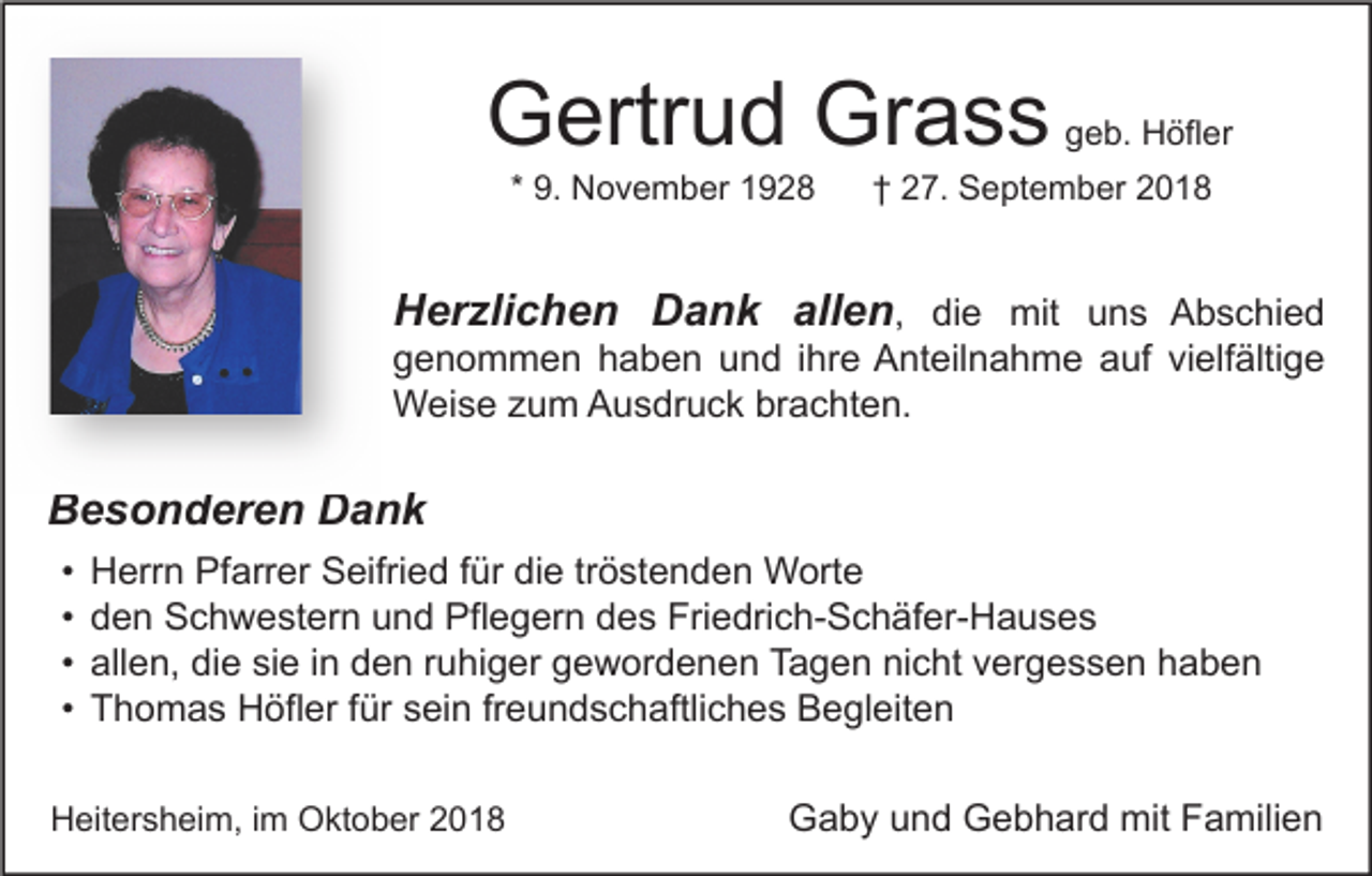 <p>Gertrud Grass<br />* 9. November 1928</p><p>geb. Höfler</p><p>† 27. September 2018</p><p>Herzlichen Dank allen, die mit uns Abschied<br />genommen haben und ihre Anteilnahme auf vielfältige<br />Weise zum Ausdruck brachten.</p><p>Besonderen Dank<br />•<br />•<br />•<br />•</p><p>Herrn Pfarrer Seifried für die tröstenden Worte<br />den Schwestern und Pflegern des Friedrich-Schäfer-Hauses<br />allen, die sie in den ruhiger gewordenen Tagen nicht vergessen haben<br />Thomas Höfler für sein freundschaftliches Begleiten</p><p>Heitersheim, im Oktober 2018</p><p>Gaby und Gebhard mit Familien</p>