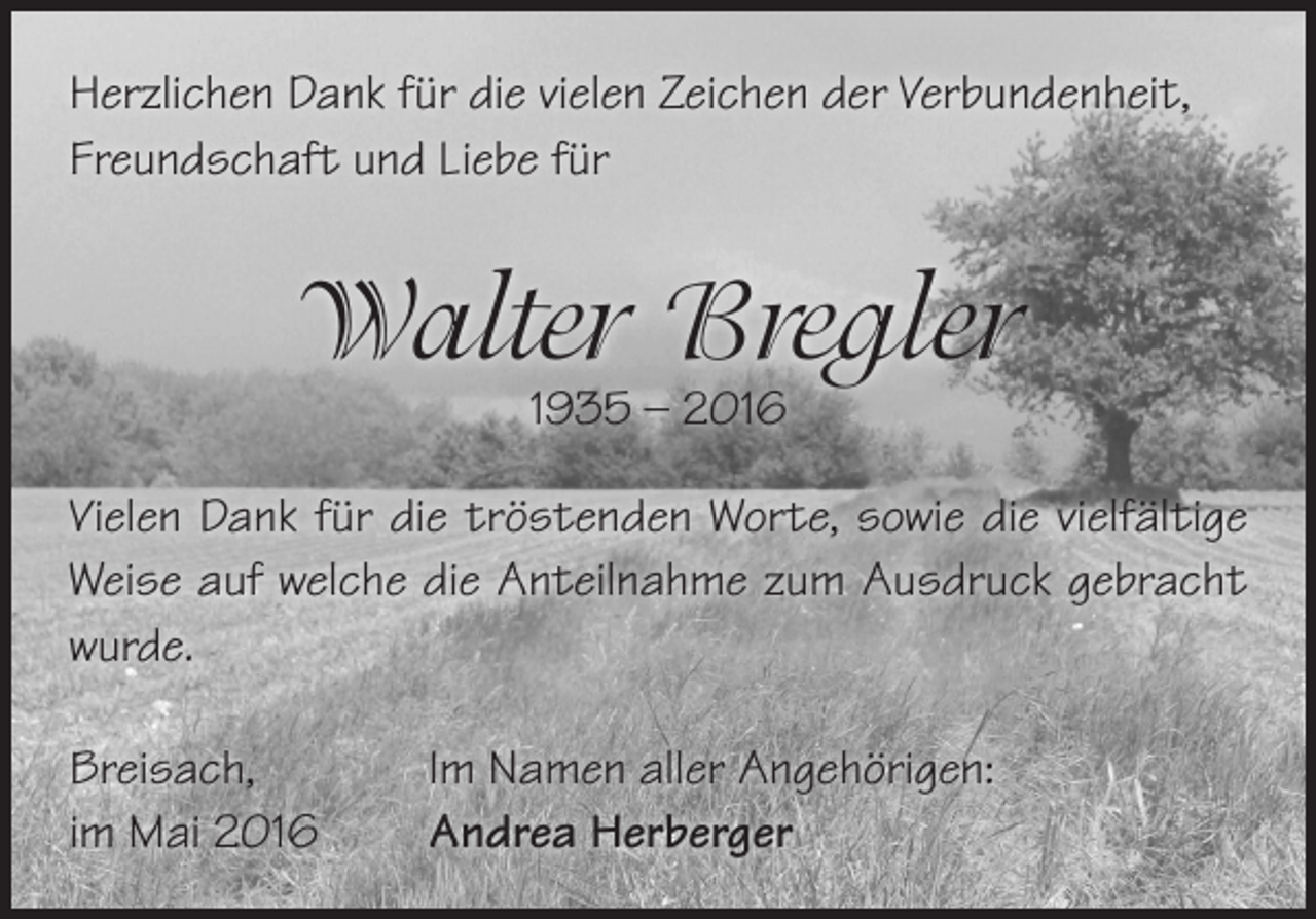 <p>Herzlichen Dank für die vielen Zeichen der Verbundenheit,<br />Freundschaft und Liebe für</p><p>Walter Bregler<br />1935 – 2016</p><p>Vielen Dank für die tröstenden Worte, sowie die vielfältige<br />Weise auf welche die Anteilnahme zum Ausdruck gebracht<br />wurde.<br />Breisach,<br />im Mai 2016</p><p>Im Namen aller Angehörigen:<br />Andrea Herberger</p>