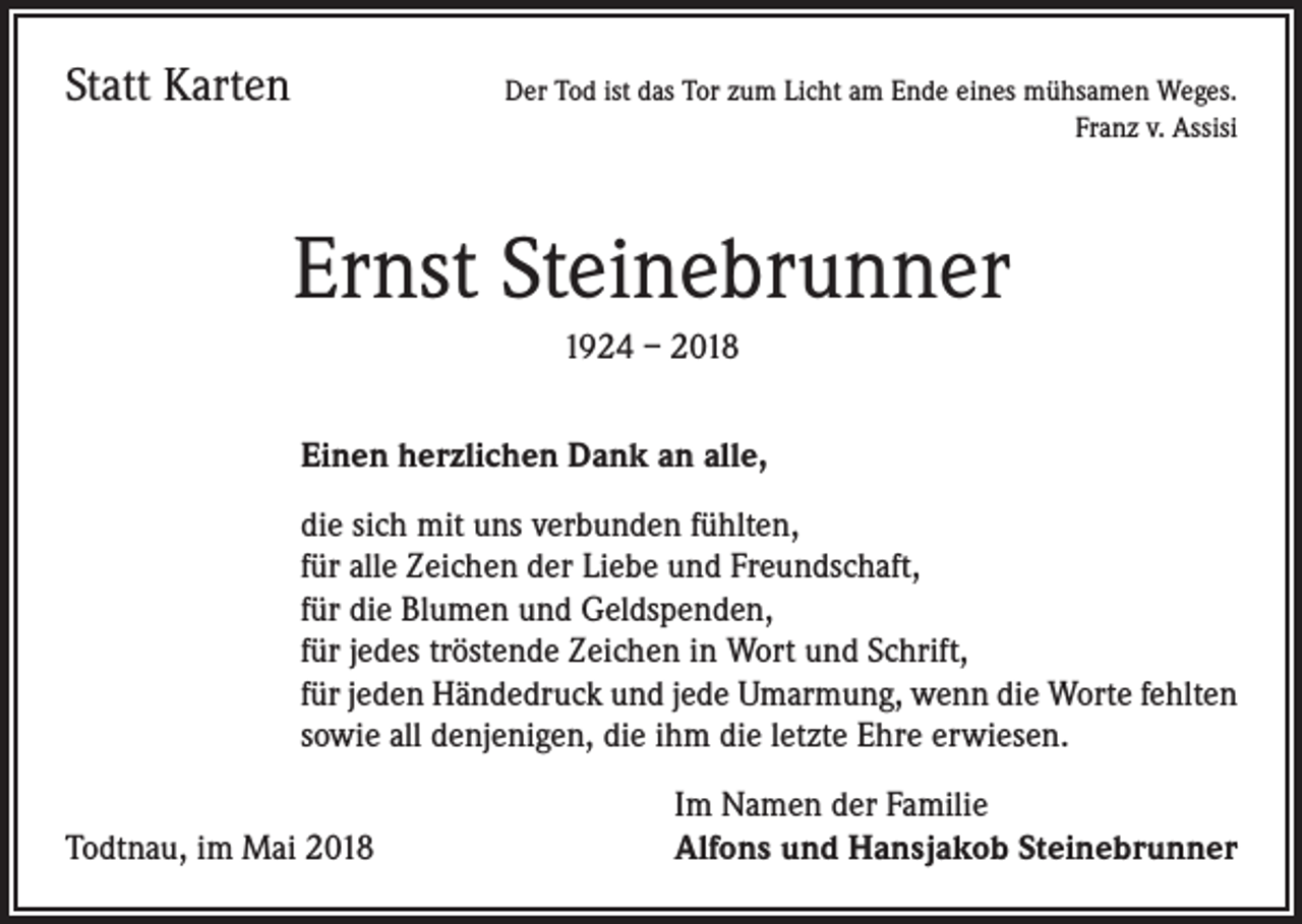 <p>Statt Karten</p><p>Der Tod ist das Tor zum Licht am Ende eines mühsamen Weges.<br />Franz v. Assisi</p><p>Ernst Steinebrunner<br />1924 – 2018<br />Einen herzlichen Dank an alle,<br />die sich mit uns verbunden fühlten,<br />für alle Zeichen der Liebe und Freundschaft,<br />für die Blumen und Geldspenden,<br />für jedes tröstende Zeichen in Wort und Schrift,<br />für jeden Händedruck und jede Umarmung, wenn die Worte fehlten<br />sowie all denjenigen, die ihm die letzte Ehre erwiesen.</p><p>Todtnau, im Mai 2018</p><p>Im Namen der Familie<br />Alfons und Hansjakob Steinebrunner</p>