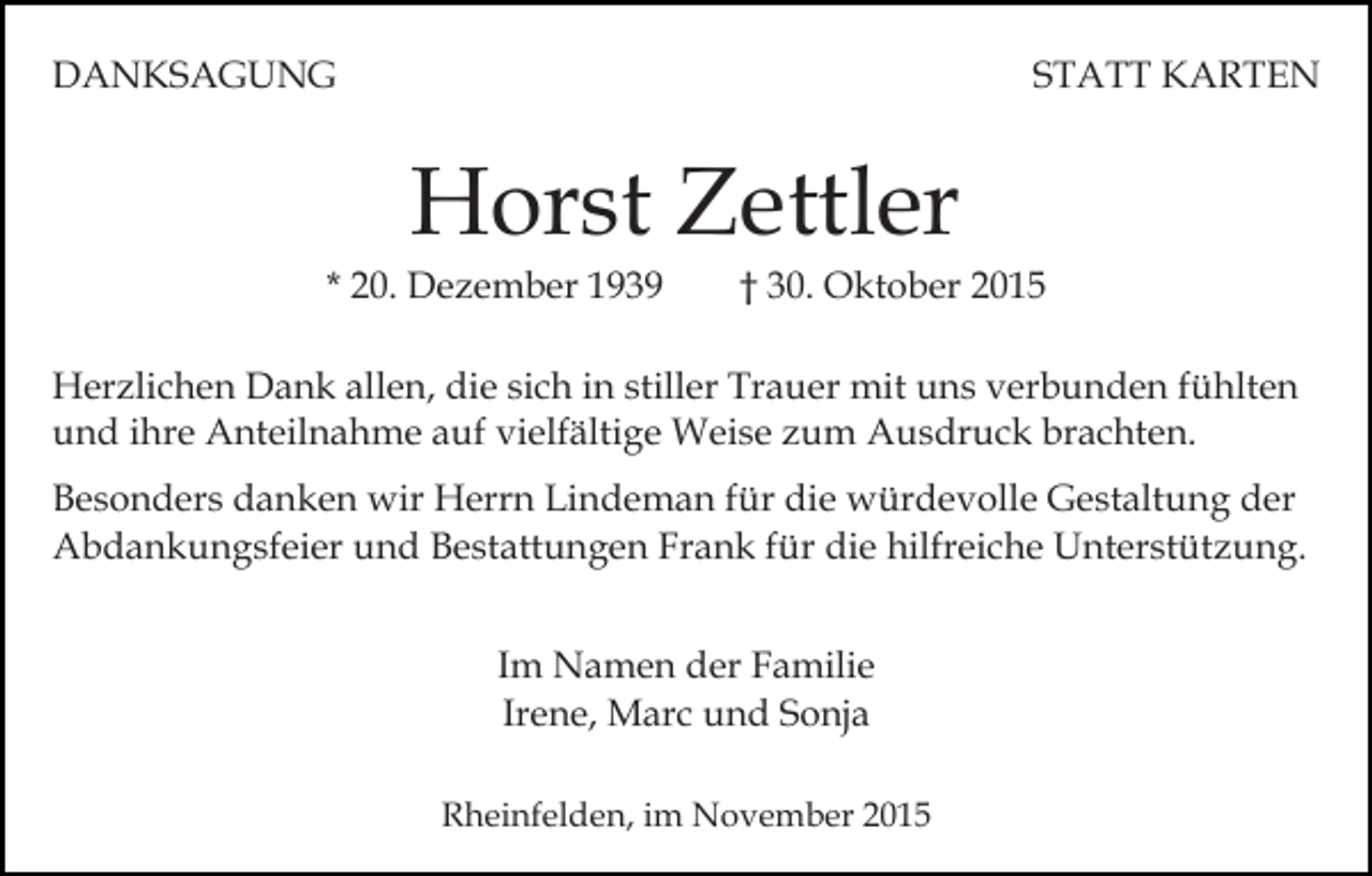 <p>DANKSAGUNG</p><p>STATT KARTEN</p><p>Horst Zettler<br />* 20. Dezember 1939</p><p>† 30. Oktober 2015</p><p>Herzlichen Dank allen, die sich in stiller Trauer mit uns verbunden fühlten<br />und ihre Anteilnahme auf vielfältige Weise zum Ausdruck brachten.<br />Besonders danken wir Herrn Lindeman für die würdevolle Gestaltung der<br />Abdankungsfeier und Bestattungen Frank für die hilfreiche Unterstützung.<br />Im Namen der Familie<br />Irene, Marc und Sonja<br />Rheinfelden, im November 2015</p>