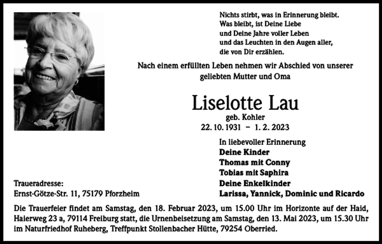 <p>Nichts stirbt, was in Erinnerung bleibt.<br />Was bleibt, ist Deine Liebe<br />und Deine Jahre voller Leben<br />und das Leuchten in den Augen aller,<br />die von Dir erzählen.</p><p>Nach einem erfüllten Leben nehmen wir Abschied von unserer<br />geliebten Mutter und Oma</p><p>Liselotte Lau<br />geb. Kohler<br />22. 10. 1931 – 1. 2. 2023</p><p>Traueradresse:<br />Ernst-Götze-Str. 11, 75179 Pforzheim</p><p>In liebevoller Erinnerung<br />Deine Kinder<br />Thomas mit Conny<br />Tobias mit Saphira<br />Deine Enkelkinder<br />Larissa, Yannick, Dominic und Ricardo</p><p>Die Trauerfeier findet am Samstag, den 18. Februar 2023, um 15.00 Uhr im Horizonte auf der Haid,<br />Haierweg 23 a, 79114 Freiburg statt, die Urnenbeisetzung am Samstag, den 13. Mai 2023, um 15.30 Uhr<br />im Naturfriedhof Ruheberg, Treffpunkt Stollenbacher Hütte, 79254 Oberried.</p>
