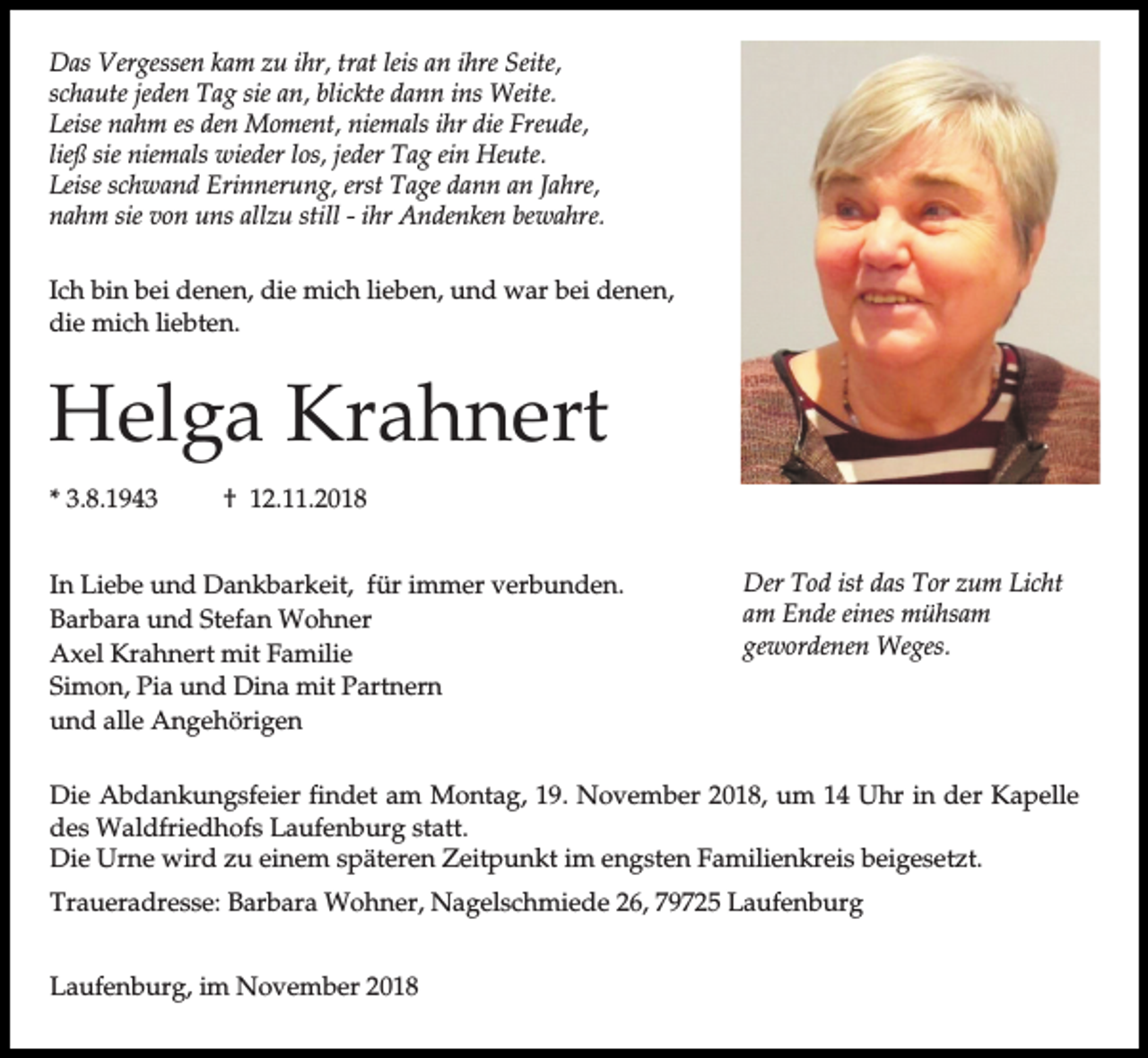 <p>Das Vergessen kam zu ihr, trat leis an ihre Seite,<br />schaute jeden Tag sie an, blickte dann ins Weite.<br />Leise nahm es den Moment, niemals ihr die Freude,<br />ließ sie niemals wieder los, jeder Tag ein Heute.<br />Leise schwand Erinnerung, erst Tage dann an Jahre,<br />nahm sie von uns allzu still - ihr Andenken bewahre.<br />Ich bin bei denen, die mich lieben, und war bei denen,<br />die mich liebten.</p><p>Helga Krahnert<br />* 3.8.1943</p><p>† 12.11.2018</p><p>In Liebe und Dankbarkeit, für immer verbunden.<br />Barbara und Stefan Wohner<br />Axel Krahnert mit Familie<br />Simon, Pia und Dina mit Partnern<br />und alle Angehörigen</p><p>Der Tod ist das Tor zum Licht<br />am Ende eines mühsam<br />gewordenen Weges.</p><p>Die Abdankungsfeier findet am Montag, 19. November 2018, um 14 Uhr in der Kapelle<br />des Waldfriedhofs Laufenburg statt.<br />Die Urne wird zu einem späteren Zeitpunkt im engsten Familienkreis beigesetzt.<br />Traueradresse: Barbara Wohner, Nagelschmiede 26, 79725 Laufenburg<br />Laufenburg, im November 2018</p>