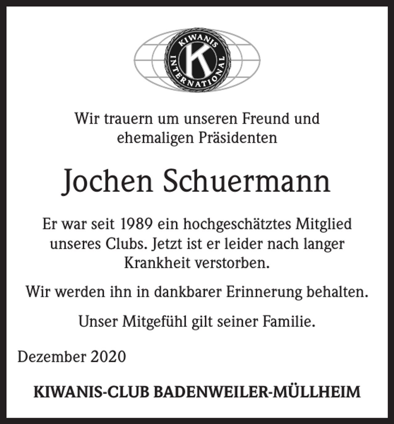 <p>Wir trauern um unseren Freund und<br />ehemaligen Präsidenten</p><p>Jochen Schuermann<br />Er war seit 1989 ein hochgeschätztes Mitglied<br />unseres Clubs. Jetzt ist er leider nach langer<br />Krankheit verstorben.<br />Wir werden ihn in dankbarer Erinnerung behalten.<br />Unser Mitgefühl gilt seiner Familie.<br />Dezember 2020<br />KIWANIS-CLUB BADENWEILER-MÜLLHEIM</p>