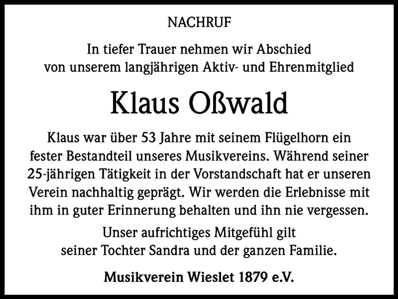 <p>NACHRUF<br />In tiefer Trauer nehmen wir Abschied<br />von unserem langjährigen Aktiv- und Ehrenmitglied</p><p>Klaus Oßwald<br />Klaus war über 53 Jahre mit seinem Flügelhorn ein<br />fester Bestandteil unseres Musikvereins. Während seiner<br />25-jährigen Tätigkeit in der Vorstandschaft hat er unseren<br />Verein nachhaltig geprägt. Wir werden die Erlebnisse mit<br />ihm in guter Erinnerung behalten und ihn nie vergessen.<br />Unser aufrichtiges Mitgefühl gilt<br />seiner Tochter Sandra und der ganzen Familie.<br />Musikverein Wieslet 1879 e.V.</p>