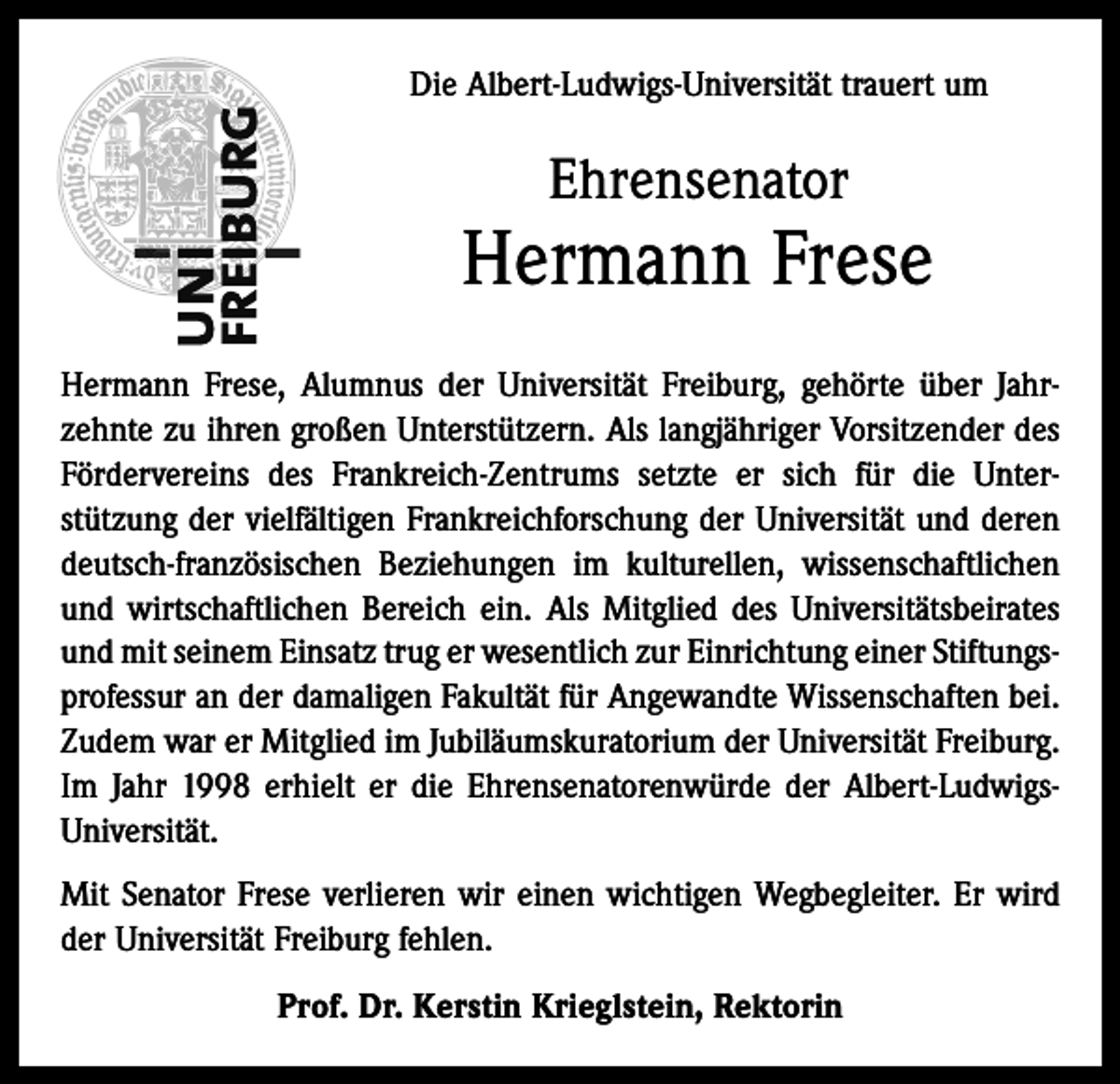 <p>Die Albert-Ludwigs-Universität trauert um</p><p>Ehrensenator</p><p>Hermann Frese<br />Hermann Frese, Alumnus der Universität Freiburg, gehörte über Jahrzehnte zu ihren großen Unterstützern. Als langjähriger Vorsitzender des<br />Fördervereins des Frankreich-Zentrums setzte er sich für die Unter­<br />stützung der vielfältigen Frankreichforschung der Universität und deren<br />deutsch-französischen Beziehungen im kulturellen, wissenschaftlichen<br />und wirtschaftlichen Bereich ein. Als Mitglied des Universitätsbeirates<br />und mit seinem Einsatz trug er wesentlich zur Einrichtung einer Stiftungs­<br />professur an der damaligen Fakultät für Angewandte Wissenschaften bei.<br />Zudem war er Mitglied im Jubiläumskuratorium der Universität Freiburg.<br />Im Jahr 1998 erhielt er die Ehrensenatorenwürde der Albert-LudwigsUniversität.<br />Mit Senator Frese verlieren wir einen wichtigen Wegbegleiter. Er wird<br />der Universität Freiburg fehlen.<br />Prof. Dr. Kerstin Krieglstein, Rektorin</p>