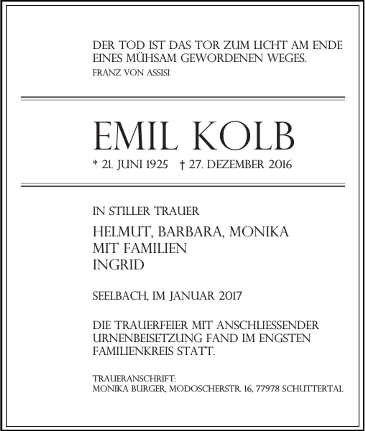 <p>Der Tod ist das Tor zum Licht am Ende<br />eines mühsam gewordenen Weges.<br />Franz von assisi</p><p>Emil Kolb<br />* 21. Juni 1925</p><p>† 27. Dezember 2016</p><p>In stiller Trauer</p><p>Helmut, barbara, Monika<br />mit Familien<br />ingrid<br />Seelbach, im Januar 2017<br />die trauerfeier mit anschließender<br />urnenbeisetzung fand im engsten<br />familienkreis statt.<br />Traueranschrift:<br />Monika Burger, Modoscherstr. 16, 77978 Schuttertal</p>