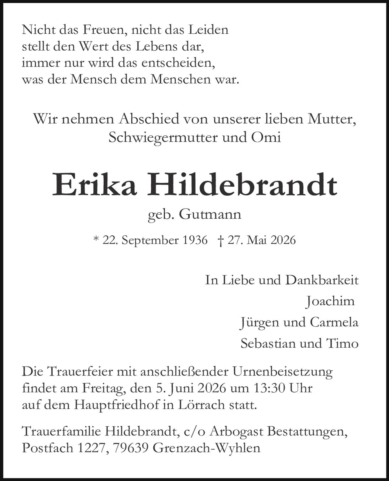 <p>Nicht das Freuen, nicht das Leiden<br>stellt den Wert des Lebens dar,<br>immer nur wird das entscheiden,<br>was der Mensch dem Menschen war.</p><p>Wir nehmen Abschied von unserer lieben Mutter,<br>Schwiegermutter und Omi</p><p><strong>Erika Hildebrandt</strong><br>geb. Gutmann<br>* 22. September 1936 † 27. Mai 2026</p><p>In Liebe und Dankbarkeit<br>Joachim<br>Jürgen und Carmela<br>Sebastian und Timo</p><p>Die Trauerfeier mit anschließender Urnenbeisetzung<br>findet am Freitag, den 5. Juni 2026 um 13:30 Uhr<br>auf dem Hauptfriedhof in Lörrach statt.</p><p>Trauerfamilie Hildebrandt, c/o Arbogast Bestattungen,<br>Postfach 1227, 79639 Grenzach-Wyhlen</p>