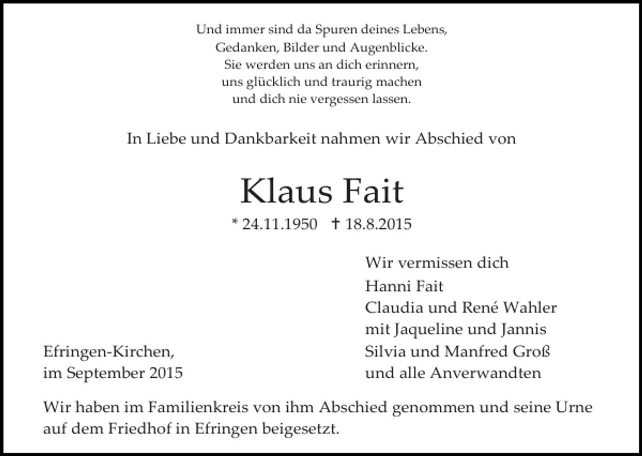 <p>Und immer sind da Spuren deines Lebens,<br />Gedanken, Bilder und Augenblicke.<br />Sie werden uns an dich erinnern,<br />uns glücklich und traurig machen<br />und dich nie vergessen lassen.</p><p>In Liebe und Dankbarkeit nahmen wir Abschied von</p><p>Klaus Fait<br />* 24.11.1950  18.8.2015</p><p>Efringen-Kirchen,<br />im September 2015</p><p>Wir vermissen dich<br />Hanni Fait<br />Claudia und René Wahler<br />mit Jaqueline und Jannis<br />Silvia und Manfred Groß<br />und alle Anverwandten</p><p>Wir haben im Familienkreis von ihm Abschied genommen und seine Urne<br />auf dem Friedhof in Efringen beigesetzt.</p>