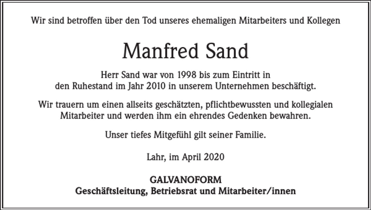<p>Wir sind betroffen über den Tod unseres ehemaligen Mitarbeiters und Kollegen</p><p>Manfred Sand<br />Herr Sand war von 1998 bis zum Eintritt in<br />den Ruhestand im Jahr 2010 in unserem Unternehmen beschäftigt.<br />Wir trauern um einen allseits geschätzten, pflichtbewussten und kollegialen<br />­Mitarbeiter und werden ihm ein ehrendes Gedenken bewahren.<br />Unser tiefes Mitgefühl gilt seiner Familie.<br />Lahr, im April 2020<br />GALVANOFORM<br />Geschäftsleitung, Betriebsrat und Mitarbeiter/innen</p>