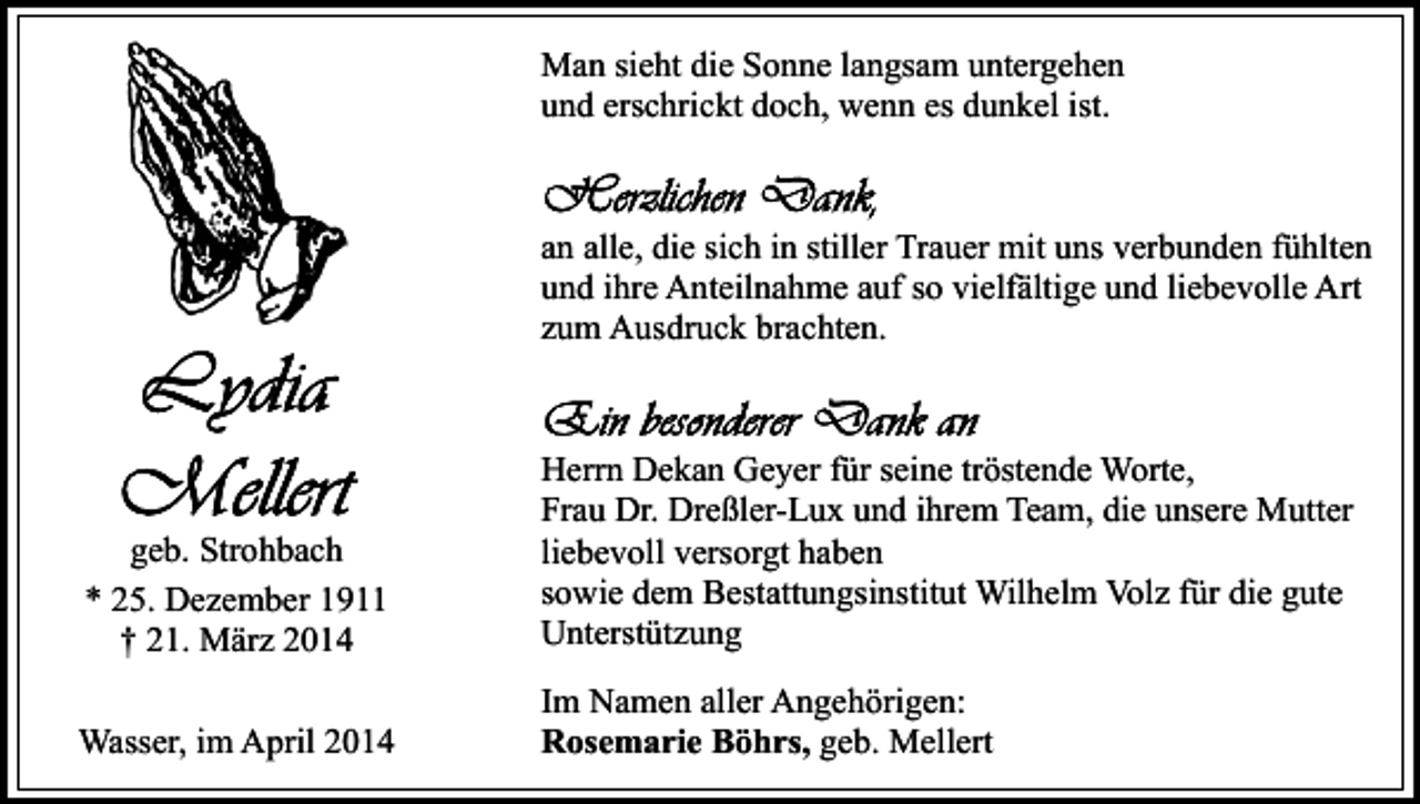 <p>Man sieht die Sonne langsam untergehen<br />und erschrickt doch, wenn es dunkel ist.</p><p>an alle, die sich in stiller Trauer mit uns verbunden fühlten<br />und ihre Anteilnahme auf so vielfältige und liebevolle Art<br />zum Ausdruck brachten.</p><p>geb. Strohbach<br />* 25. Dezember 1911<br />† 21. März 2014</p><p>Herrn Dekan Geyer für seine tröstende Worte,<br />Frau Dr. Dreßler-Lux und ihrem Team, die unsere Mutter<br />liebevoll versorgt haben<br />sowie dem Bestattungsinstitut Wilhelm Volz für die gute<br />Unterstützung</p><p>Wasser, im April 2014</p><p>Im Namen aller Angehörigen:<br />Rosemarie Böhrs, geb. Mellert</p>