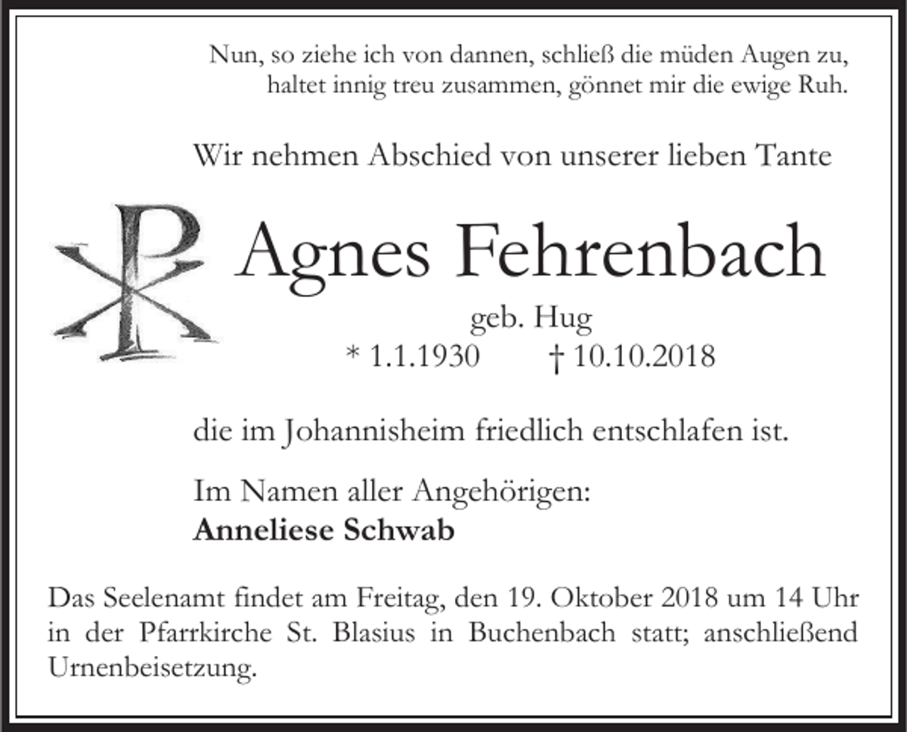 <p>Nun, so ziehe ich von dannen, schließ die müden Augen zu,<br />haltet innig treu zusammen, gönnet mir die ewige Ruh.</p><p>Wir nehmen Abschied von unserer lieben Tante</p><p>Agnes Fehrenbach<br />geb. Hug<br />* 1.1.1930<br />† 10.10.2018<br />die im Johannisheim friedlich entschlafen ist.<br />Im Namen aller Angehörigen:<br />Anneliese Schwab<br />Das Seelenamt findet am Freitag, den 19. Oktober 2018 um 14 Uhr<br />in der Pfarrkirche St. Blasius in Buchenbach statt; anschließend<br />Urnenbeisetzung.</p>