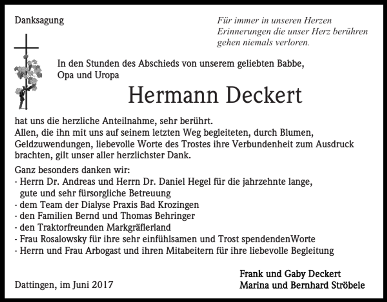 <p>Danksagung</p><p>Für immer in unseren Herzen<br />Erinnerungen die unser Herz berühren<br />gehen niemals verloren.</p><p>In den Stunden des Abschieds von unserem geliebten Babbe,<br />Opa und Uropa</p><p>Hermann Deckert<br />hat uns die herzliche Anteilnahme, sehr berührt.<br />Allen, die ihn mit uns auf seinem letzten Weg begleiteten, durch Blumen,<br />Geldzuwendungen, liebevolle Worte des Trostes ihre Verbundenheit zum Ausdruck<br />brachten, gilt unser aller herzlichster Dank.<br />Ganz besonders danken wir:<br />- Herrn Dr. Andreas und Herrn Dr. Daniel Hegel für die jahrzehnte lange,<br />gute und sehr fürsorgliche Betreuung<br />- dem Team der Dialyse Praxis Bad Krozingen<br />- den Familien Bernd und Thomas Behringer<br />- den Traktorfreunden Markgräflerland<br />- Frau Rosalowsky für ihre sehr einfühlsamen und Trost spendendenWorte<br />- Herrn und Frau Arbogast und ihren Mitabeitern für ihre liebevolle Begleitung</p><p>Dattingen, im Juni 2017</p>