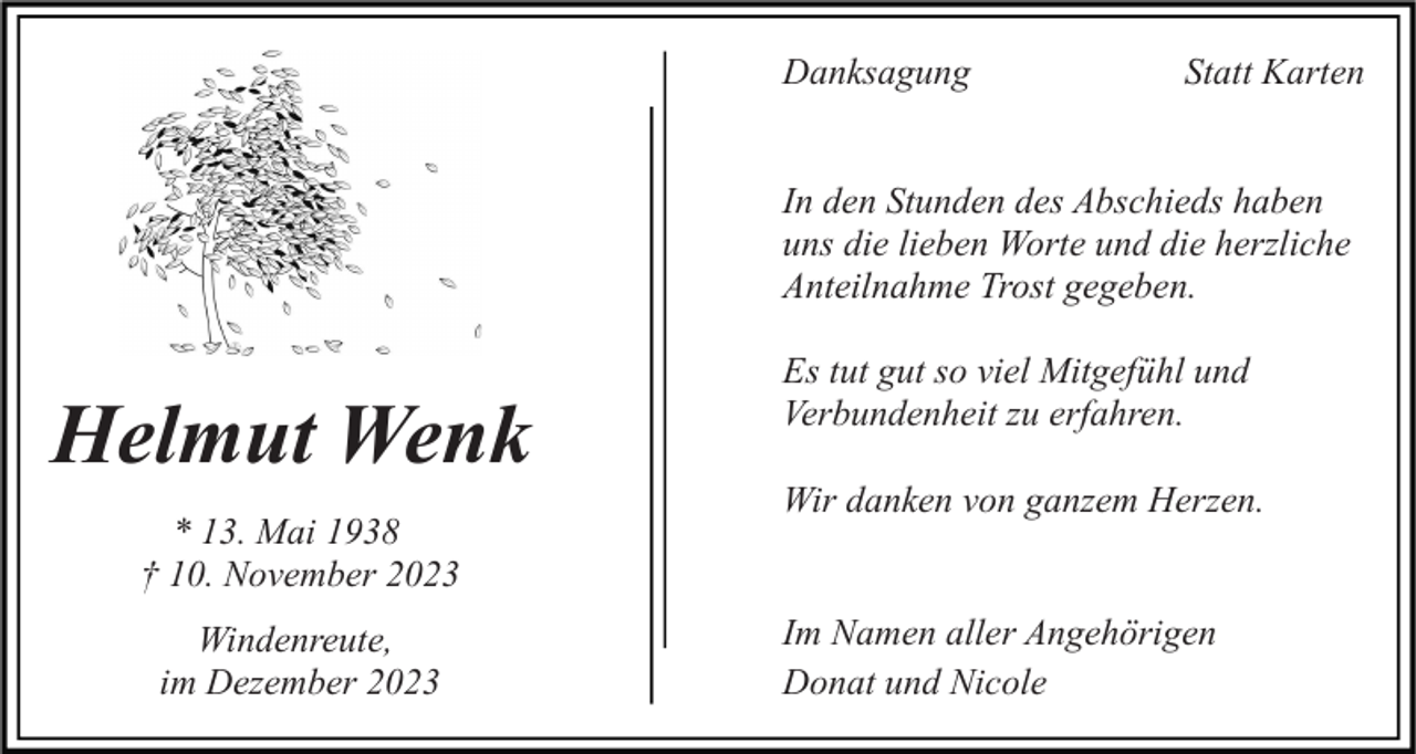 <p>Danksagung</p><p>Statt Karten</p><p>In den Stunden des Abschieds haben<br />uns die lieben Worte und die herzliche<br />Anteilnahme Trost gegeben.</p><p>Helmut Wenk<br />* 13. Mai 1938<br />† 10. November 2023<br />Windenreute,<br />im Dezember 2023</p><p>Es tut gut so viel Mitgefühl und<br />Verbundenheit zu erfahren.<br />Wir danken von ganzem Herzen.<br />Im Namen aller Angehörigen<br />Donat und Nicole</p>