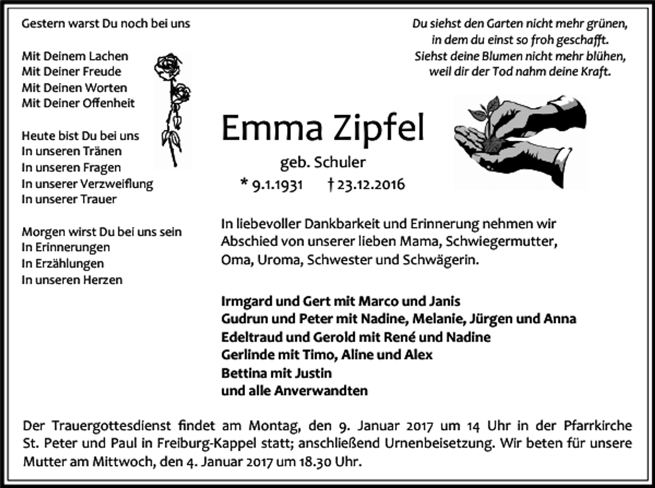 <p>Gestern warst Du noch bei uns</p><p>Du siehst den Garten nicht mehr grünen,<br />in dem du einst so froh geschaﬀt.<br />Siehst deine Blumen nicht mehr blühen,<br />weil dir der Tod nahm deine Kraft.</p><p>Mit Deinem Lachen<br />Mit Deiner Freude<br />Mit Deinen Worten<br />Mit Deiner Oﬀenheit<br />Heute bist Du bei uns<br />In unseren Tränen<br />In unseren Fragen<br />In unserer Verzweiﬂung<br />In unserer Trauer<br />Morgen wirst Du bei uns sein<br />In Erinnerungen<br />In Erzählungen<br />In unseren Herzen</p><p>Emma Zipfel<br />geb. Schuler<br />* 9.1.1931<br />† 23.12.2016<br />In liebevoller Dankbarkeit und Erinnerung nehmen wir<br />Abschied von unserer lieben Mama, Schwiegermutter,<br />Oma, Uroma, Schwester und Schwägerin.<br />Irmgard und Gert mit Marco und Janis<br />Gudrun und Peter mit Nadine, Melanie, Jürgen und Anna<br />Edeltraud und Gerold mit René und Nadine<br />Gerlinde mit Timo, Aline und Alex<br />Bettina mit Justin<br />und alle Anverwandten</p><p>Der Trauergottesdienst ﬁndet am Montag, den 9. Januar 2017 um 14 Uhr in der Pfarrkirche<br />St. Peter und Paul in Freiburg-Kappel statt; anschließend Urnenbeisetzung. Wir beten für unsere<br />Mutter am Mittwoch, den 4. Januar 2017 um 18.30 Uhr.</p>