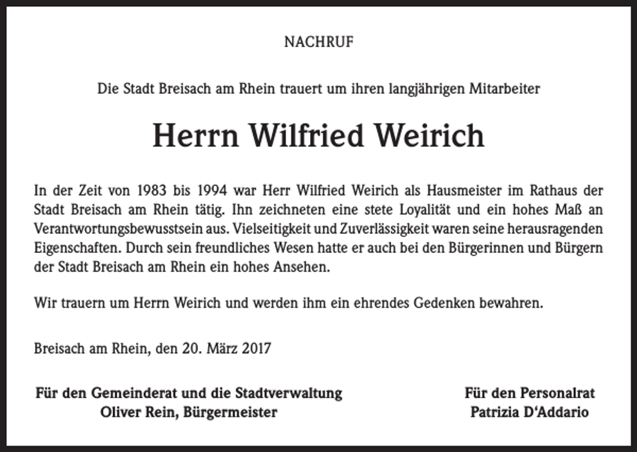 <p>NACHRUF<br />Die Stadt Breisach am Rhein trauert um ihren langjährigen Mitarbeiter</p><p>Herrn Wilfried Weirich<br />In der Zeit von 1983 bis 1994 war Herr Wilfried Weirich als Hausmeister im Rathaus der<br />Stadt Breisach am Rhein tätig. Ihn zeichneten eine stete Loyalität und ein hohes Maß an<br />­Verantwortungsbewusstsein aus. Vielseitigkeit und Zuverlässigkeit waren seine heraus­­ragenden<br />Eigenschaften. Durch sein freundliches Wesen hatte er auch bei den Bürgerinnen und Bürgern<br />der Stadt Breisach am Rhein ein hohes Ansehen.<br />Wir trauern um Herrn Weirich und werden ihm ein ehrendes Gedenken bewahren.<br />Breisach am Rhein, den 20. März 2017<br />Für den Gemeinderat und die Stadtverwaltung</p><p>Oliver Rein, Bürgermeister</p><p>Für den Personalrat<br />Patrizia D‘Addario</p>