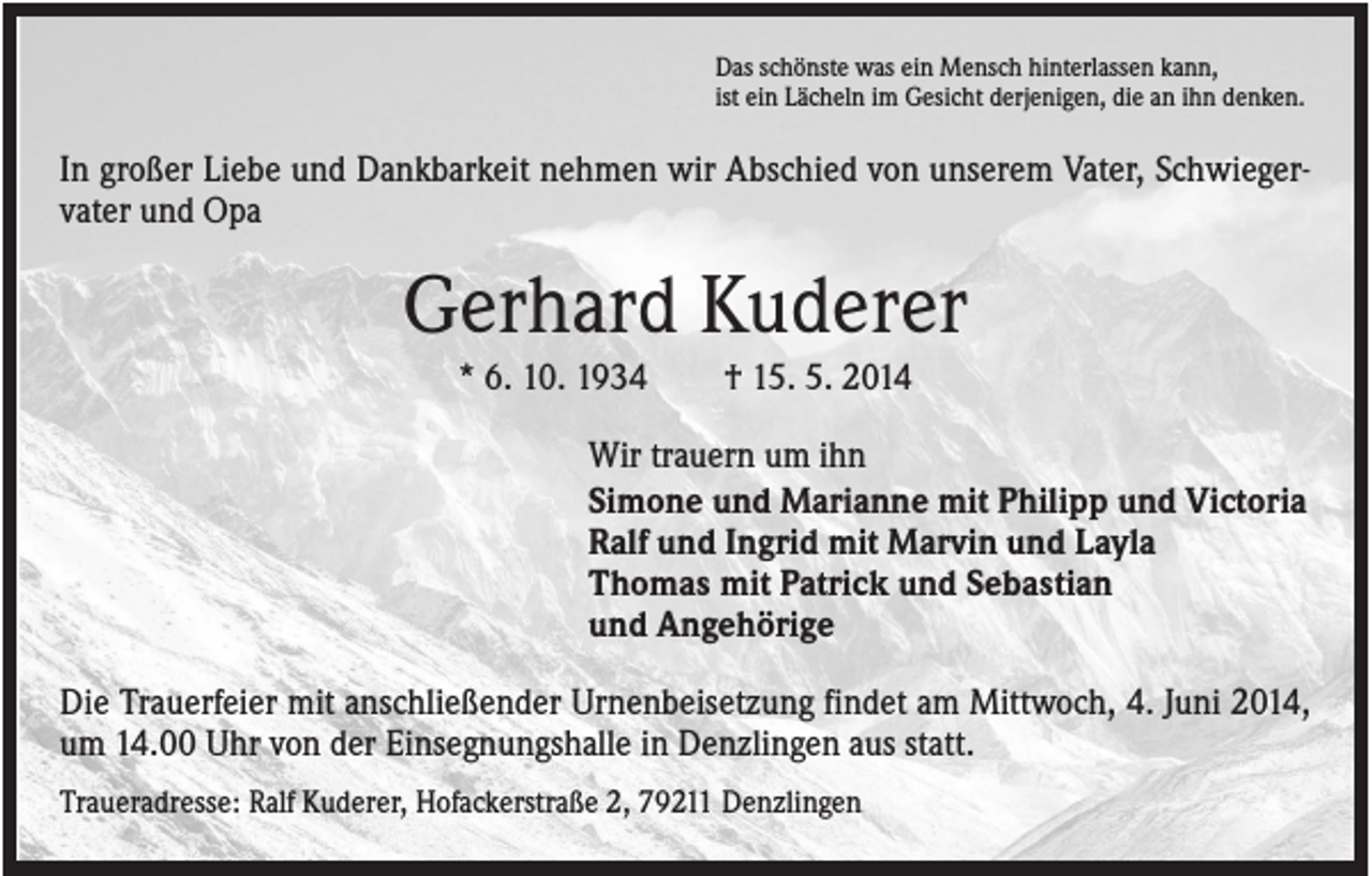 <p>Das schönste was ein Mensch hinterlassen kann,<br />ist ein Lächeln im Gesicht derjenigen, die an ihn denken.</p><p>In großer Liebe und Dankbarkeit nehmen wir Abschied von unserem Vater, Schwiegervater und Opa</p><p>Gerhard Kuderer<br />* 6. 10. 1934</p><p>† 15. 5. 2014</p><p>Wir trauern um ihn<br />Simone und Marianne mit Philipp und Victoria<br />Ralf und Ingrid mit Marvin und Layla<br />Thomas mit Patrick und Sebastian<br />und Angehörige<br />Die Trauerfeier mit anschließender Urnenbeisetzung findet am Mittwoch, 4. Juni 2014,<br />um 14.00 Uhr von der Einsegnungshalle in Denzlingen aus statt.<br />Traueradresse: Ralf Kuderer, Hofackerstraße 2, 79211 Denzlingen</p>