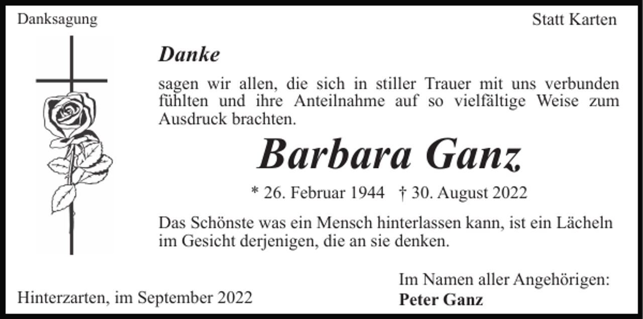 <p>Danksagung</p><p>Statt Karten</p><p>Danke<br />sagen wir allen, die sich in stiller Trauer mit uns verbunden<br />fühlten und ihre Anteilnahme auf so vielfältige Weise zum<br />Ausdruck brachten.</p><p>Barbara Ganz<br />* 26. Februar 1944 † 30. August 2022<br />Das Schönste was ein Mensch hinterlassen kann, ist ein Lächeln<br />im Gesicht derjenigen, die an sie denken.<br />Hinterzarten, im September 2022</p><p>Im Namen aller Angehörigen:<br />Peter Ganz</p>