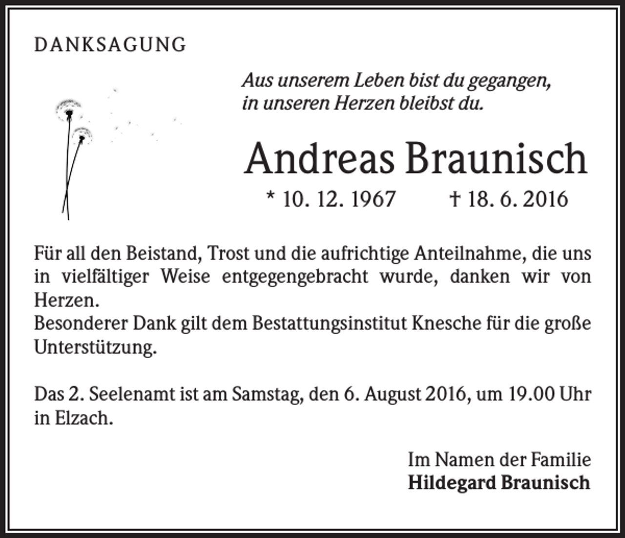 <p>D A NK S A G U NG<br />Aus unserem Leben bist du gegangen,<br />in unseren Herzen bleibst du.</p><p>Andreas Braunisch<br />* 10. 12. 1967</p><p>† 18. 6. 2016</p><p>Für all den Beistand, Trost und die aufrichtige Anteilnahme, die uns<br />in vielfältiger Weise entgegengebracht wurde, danken wir von<br />Herzen.<br />Besonderer Dank gilt dem Bestattungsinstitut Knesche für die große<br />Unterstützung.<br />Das 2. Seelenamt ist am Samstag, den 6. August 2016, um 19.00 Uhr<br />in Elzach.<br />Im Namen der Familie<br />Hildegard Braunisch</p>