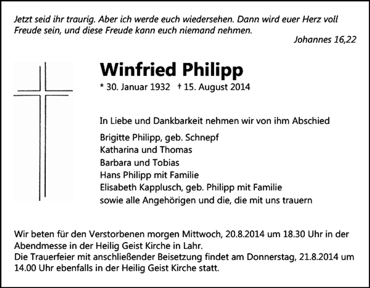 <p>Jetzt seid ihr traurig. Aber ich werde euch wiedersehen. Dann wird euer Herz voll<br />Freude sein, und diese Freude kann euch niemand nehmen.<br />Johannes 16,22</p><p>Winfried Philipp</p><p>* 30. Januar 1932 † 15. August 2014<br />In Liebe und Dankbarkeit nehmen wir von ihm Abschied<br />Brigitte Philipp, geb. Schnepf<br />Katharina und Thomas<br />Barbara und Tobias<br />Hans Philipp mit Familie<br />Elisabeth Kapplusch, geb. Philipp mit Familie<br />sowie alle Angehörigen und die, die mit uns trauern<br />Wir beten für den Verstorbenen morgen Mittwoch, 20.8.2014 um 18.30 Uhr in der<br />Abendmesse in der Heilig Geist Kirche in Lahr.<br />Die Trauerfeier mit anschließender Beisetzung findet am Donnerstag, 21.8.2014 um<br />14.00 Uhr ebenfalls in der Heilig Geist Kirche statt.</p>