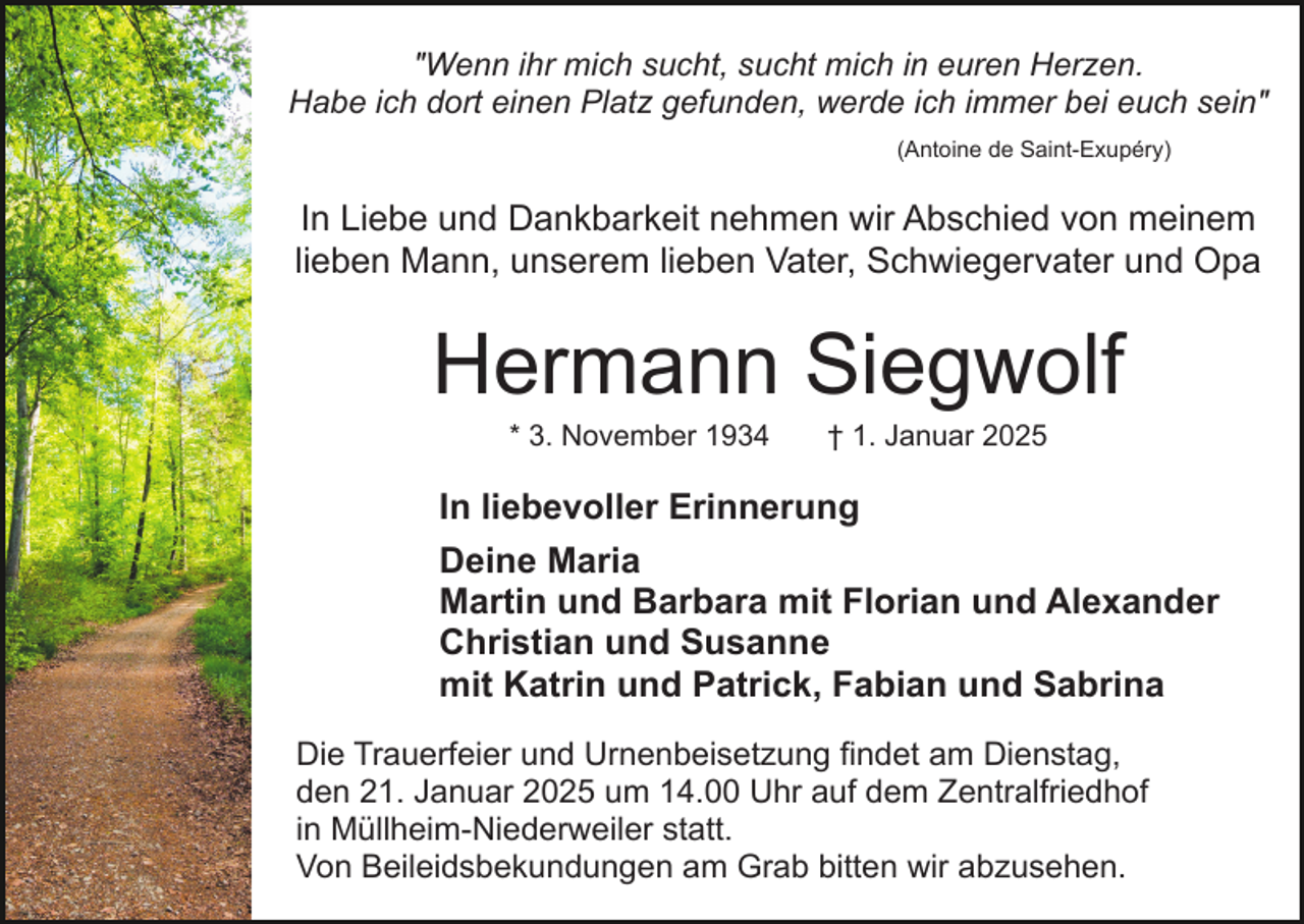 <p>"Wenn ihr mich sucht, sucht mich in euren Herzen.<br />Habe ich dort einen Platz gefunden, werde ich immer bei euch sein"<br />(Antoine de Saint-Exupéry)</p><p>In Liebe und Dankbarkeit nehmen wir Abschied von meinem<br />lieben Mann, unserem lieben Vater, Schwiegervater und Opa</p><p>Hermann Siegwolf<br />* 3. November 1934</p><p>† 1. Januar 2025</p><p>In liebevoller Erinnerung<br />Deine Maria<br />Martin und Barbara mit Florian und Alexander<br />Christian und Susanne<br />mit Katrin und Patrick, Fabian und Sabrina<br />Die Trauerfeier und Urnenbeisetzung findet am Dienstag,<br />den 21. Januar 2025 um 14.00 Uhr auf dem Zentralfriedhof<br />in Müllheim-Niederweiler statt.<br />Von Beileidsbekundungen am Grab bitten wir abzusehen.</p>