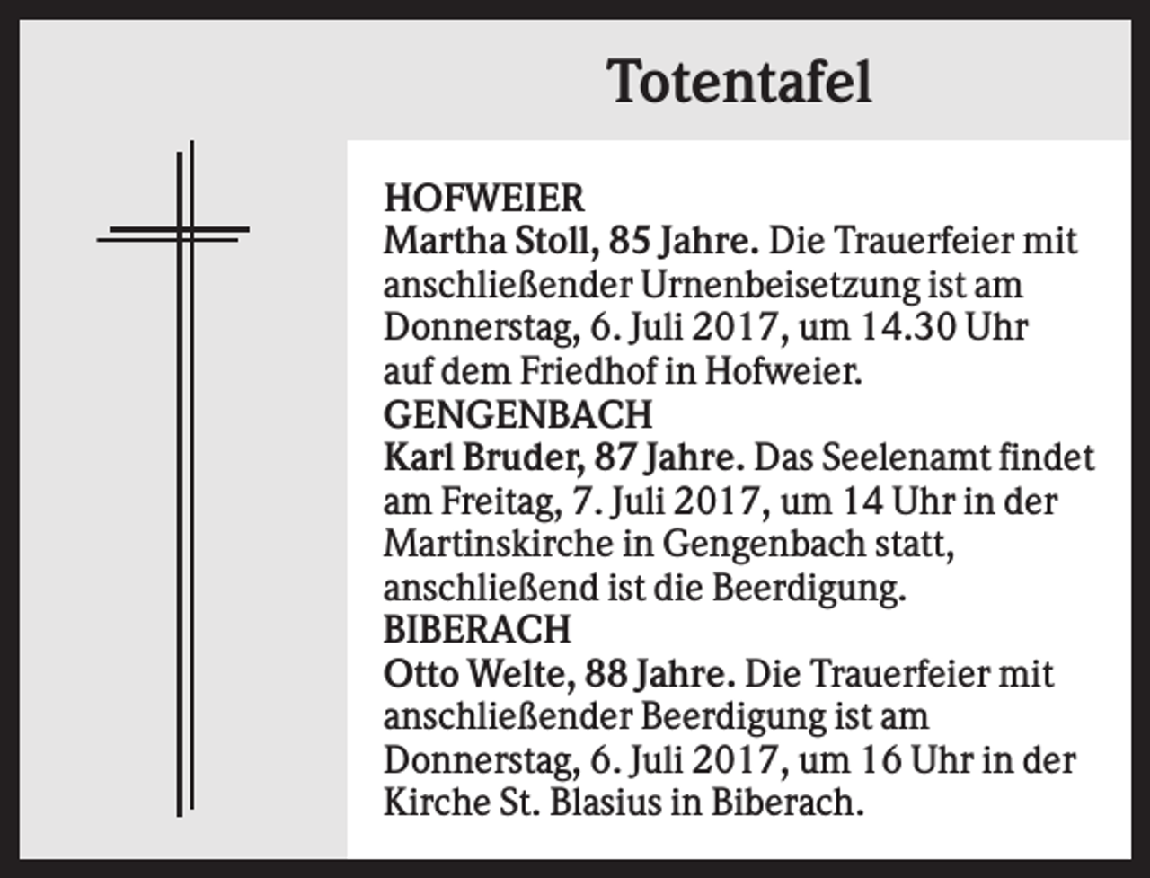 <p>Totentafel<br />HOFWEIER<br />Martha Stoll, 85 Jahre. Die Trauerfeier mit<br />anschließender Urnenbeisetzung ist am<br />Donnerstag, 6. Juli 2017, um 14.30 Uhr<br />auf dem Friedhof in Hofweier.<br />GENGENBACH<br />Karl Bruder, 87 Jahre. Das Seelenamt findet<br />am Freitag, 7. Juli 2017, um 14 Uhr in der<br />Martinskirche in Gengenbach statt,<br />anschließend ist die Beerdigung.<br />BIBERACH<br />Otto Welte, 88 Jahre. Die Trauerfeier mit<br />anschließender Beerdigung ist am<br />Donnerstag, 6. Juli 2017, um 16 Uhr in der<br />Kirche St. Blasius in Biberach.</p>