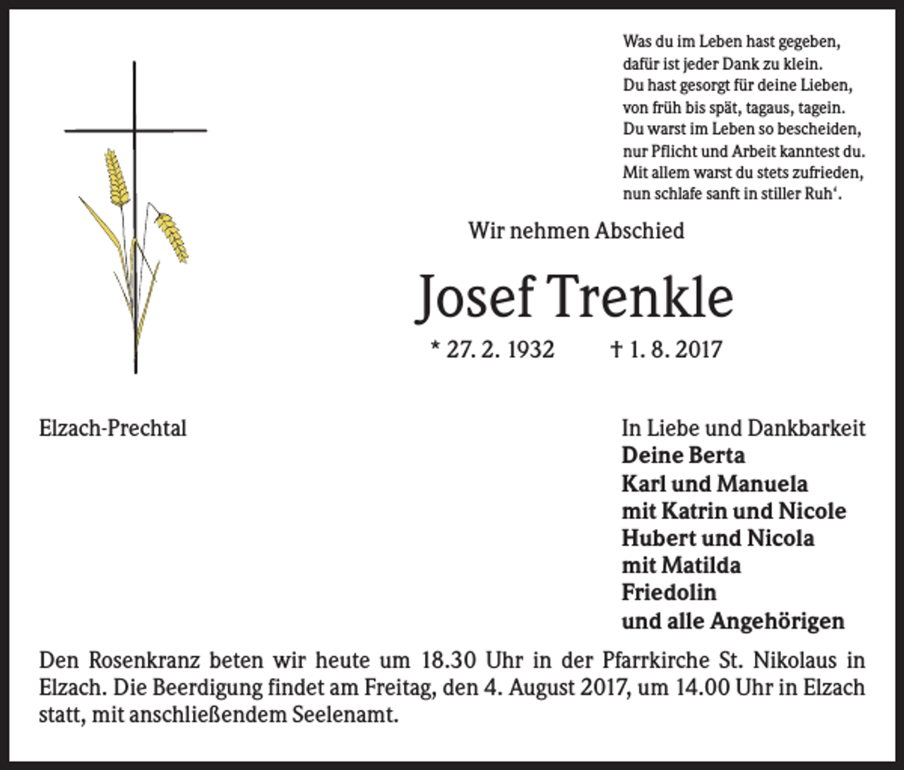 <p>Was du im Leben hast gegeben,<br />dafür ist jeder Dank zu klein.<br />Du hast gesorgt für deine Lieben,<br />von früh bis spät, tagaus, tagein.<br />Du warst im Leben so bescheiden,<br />nur Pflicht und Arbeit kanntest du.<br />Mit allem warst du stets zufrieden,<br />nun schlafe sanft in stiller Ruh‘.</p><p>Wir nehmen Abschied</p><p>Josef Trenkle<br />* 27. 2. 1932<br />Elzach-Prechtal</p><p>† 1. 8. 2017<br />In Liebe und Dankbarkeit<br />Deine Berta<br />Karl und Manuela<br />mit Katrin und Nicole<br />Hubert und Nicola<br />mit Matilda<br />Friedolin<br />und alle Angehörigen</p><p>Den Rosenkranz beten wir heute um 18.30 Uhr in der Pfarrkirche St. Nikolaus in<br />Elzach. Die Beerdigung findet am Freitag, den 4. August 2017, um 14.00 Uhr in Elzach<br />statt, mit anschließendem Seelenamt.</p>