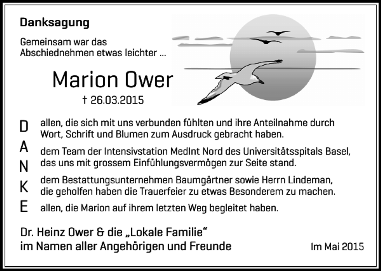 <p>Danksagung<br />Gemeinsam war das<br />Abschiednehmen etwas leichter ...</p><p>Marion Ower<br />† 26.03.2015</p><p>D<br />A<br />N<br />K<br />E</p><p>allen, die sich mit uns verbunden fühlten und ihre Anteilnahme durch<br />Wort, Schrift und Blumen zum Ausdruck gebracht haben.<br />dem Team der Intensivstation MedInt Nord des Universitätsspitals Basel,<br />das uns mit grossem Einfühlungsvermögen zur Seite stand.<br />dem Bestattungsunternehmen Baumgärtner sowie Herrn Lindeman,<br />die geholfen haben die Trauerfeier zu etwas Besonderem zu machen.<br />allen, die Marion auf ihrem letzten Weg begleitet haben.</p><p>Dr. Heinz Ower &amp; die „Lokale Familie“<br />im Namen aller Angehörigen und Freunde</p><p>Im Mai 2015</p>