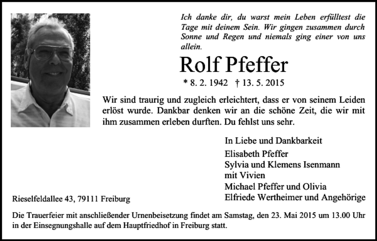 <p>Ich danke dir, du warst mein Leben erfülltest die<br />Tage mit deinem Sein. Wir gingen zusammen durch<br />Sonne und Regen und niemals ging einer von uns<br />allein.</p><p>Rolf Pfeffer<br />* 8. 2. 1942 † 13. 5. 2015</p><p>Wir sind traurig und zugleich erleichtert, dass er von seinem Leiden<br />erlöst wurde. Dankbar denken wir an die schöne Zeit, die wir mit<br />ihm zusammen erleben durften. Du fehlst uns sehr.</p><p>Rieselfeldallee 43, 79111 Freiburg</p><p>In Liebe und Dankbarkeit<br />Elisabeth Pfeffer<br />Sylvia und Klemens Isenmann<br />mit Vivien<br />Michael Pfeffer und Olivia<br />Elfriede Wertheimer und Angehörige</p><p>Die Trauerfeier mit anschließender Urnenbeisetzung findet am Samstag, den 23. Mai 2015 um 13.00 Uhr<br />in der Einsegnungshalle auf dem Hauptfriedhof in Freiburg statt.</p>