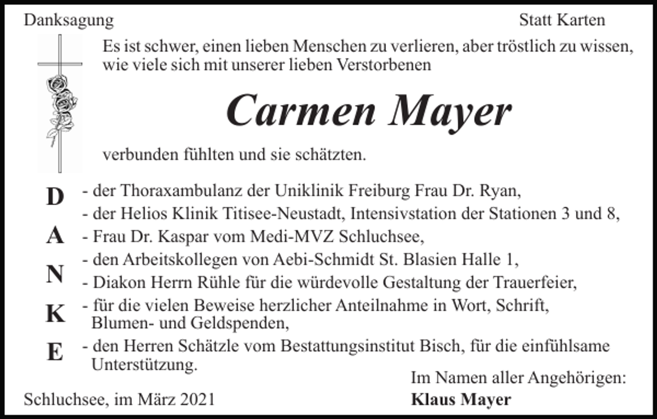 <p>Danksagung<br />Statt Karten<br />Es ist schwer, einen lieben Menschen zu verlieren, aber tröstlich zu wissen,<br />wie viele sich mit unserer lieben Verstorbenen</p><p>Carmen Mayer<br />verbunden fühlten und sie schätzten.<br />- der Thoraxambulanz der Uniklinik Freiburg Frau Dr. Ryan,<br />- der Helios Klinik Titisee-Neustadt, Intensivstation der Stationen 3 und 8,<br />- Frau Dr. Kaspar vom Medi-MVZ Schluchsee,<br />- den Arbeitskollegen von Aebi-Schmidt St. Blasien Halle 1,<br />- Diakon Herrn Rühle für die würdevolle Gestaltung der Trauerfeier,<br />- für die vielen Beweise herzlicher Anteilnahme in Wort, Schrift,<br />Blumen- und Geldspenden,<br />- den Herren Schätzle vom Bestattungsinstitut Bisch, für die einfühlsame<br />Unterstützung.<br />Im Namen aller Angehörigen:<br />Schluchsee, im März 2021<br />Klaus Mayer</p><p>D<br />A<br />N<br />K<br />E</p>