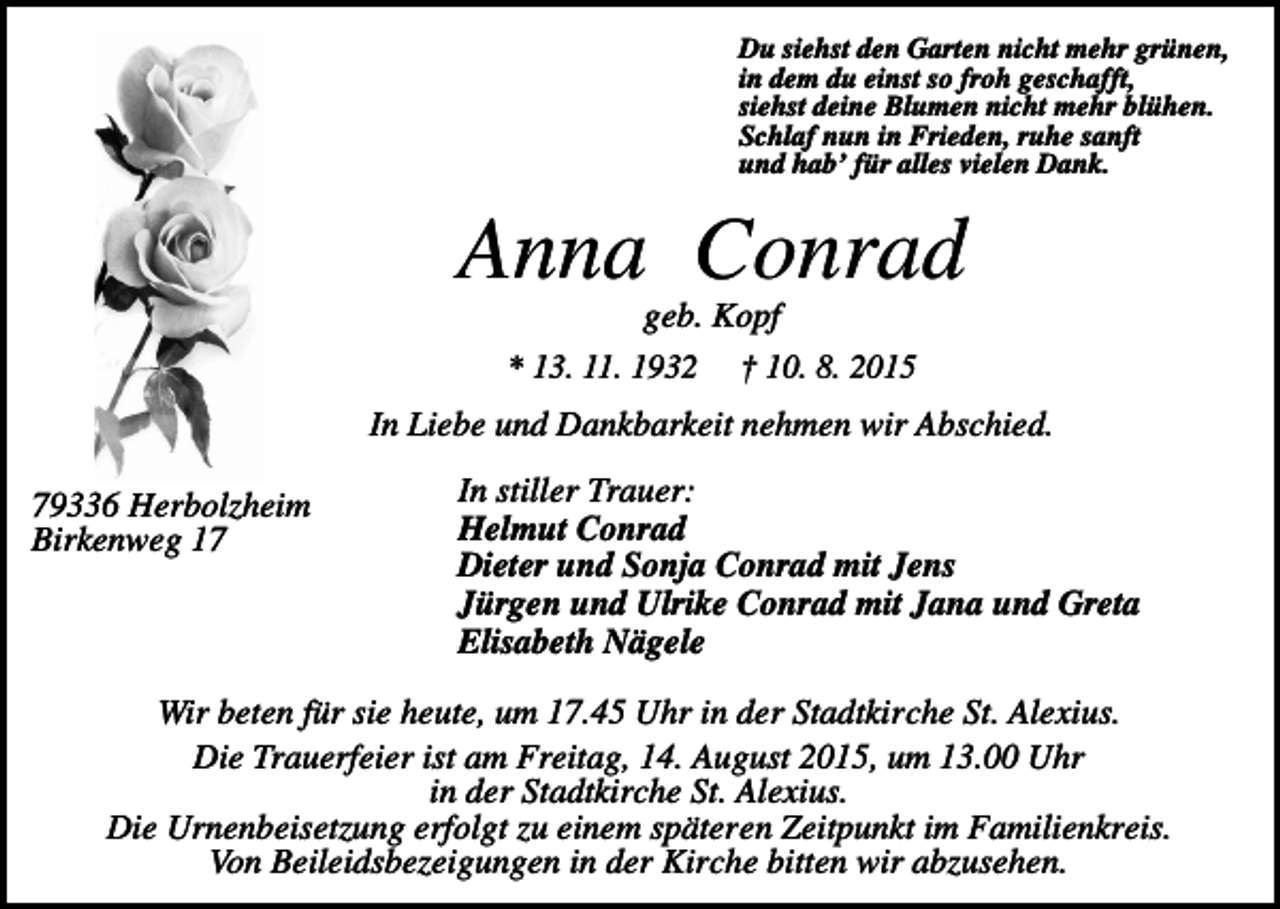 <p>Du siehst den Garten nicht mehr grünen,<br />in dem du einst so froh geschafft,<br />siehst deine Blumen nicht mehr blühen.<br />Schlaf nun in Frieden, ruhe sanft<br />und hab’ für alles vielen Dank.</p><p>Anna Conrad<br />geb. Kopf<br />* 13. 11. 1932 † 10. 8. 2015<br />In Liebe und Dankbarkeit nehmen wir Abschied.<br />79336 Herbolzheim<br />Birkenweg 17</p><p>In stiller Trauer:<br />Helmut Conrad<br />Dieter und Sonja Conrad mit Jens<br />Jürgen und Ulrike Conrad mit Jana und Greta<br />Elisabeth Nägele</p><p>Wir beten für sie heute, um 17.45 Uhr in der Stadtkirche St. Alexius.<br />Die Trauerfeier ist am Freitag, 14. August 2015, um 13.00 Uhr<br />in der Stadtkirche St. Alexius.<br />Die Urnenbeisetzung erfolgt zu einem späteren Zeitpunkt im Familienkreis.<br />Von Beileidsbezeigungen in der Kirche bitten wir abzusehen.</p>