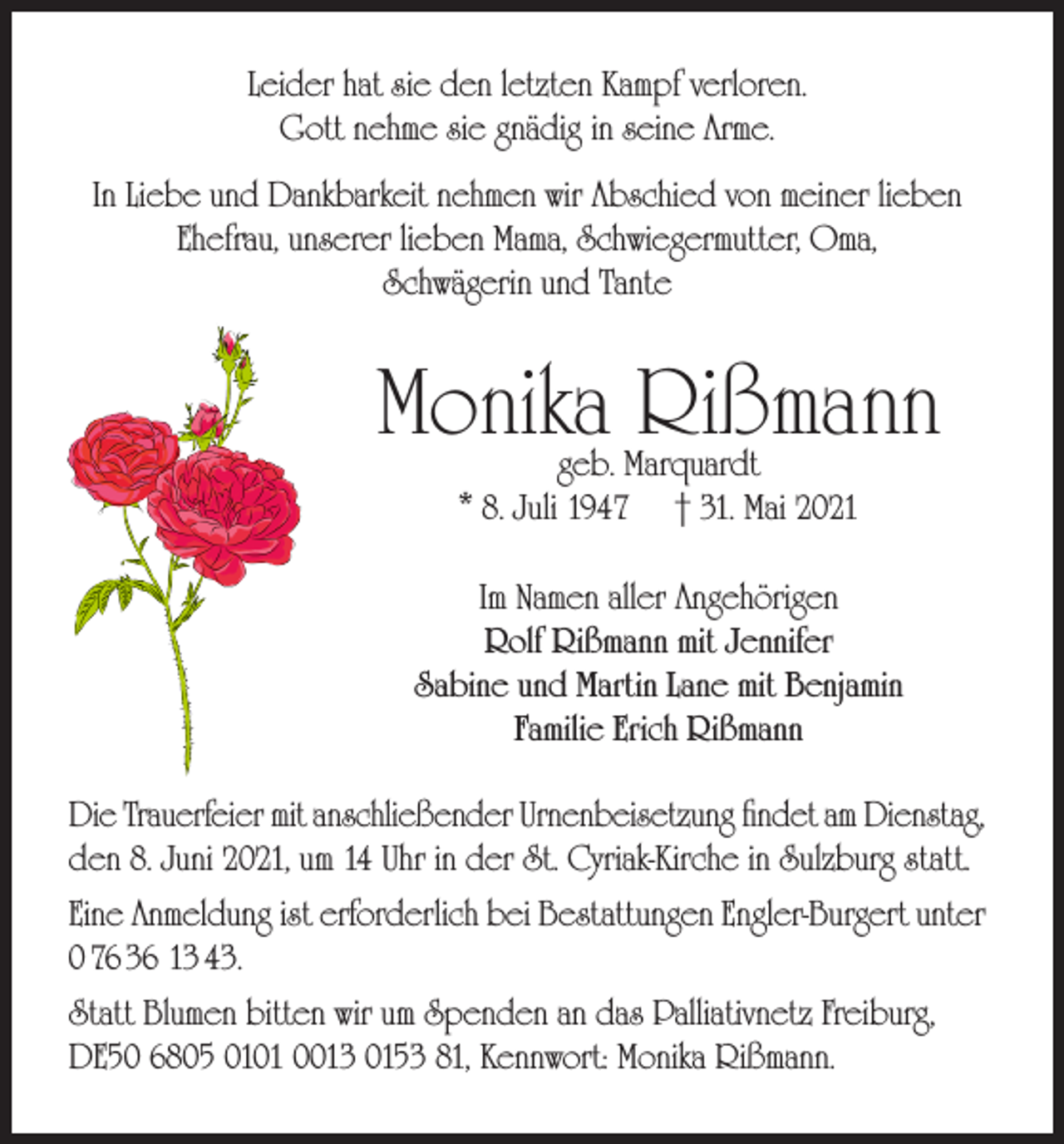 <p>Leider hat sie den letzten Kampf verloren.<br />Gott nehme sie gnädig in seine Arme.<br />In Liebe und Dankbarkeit nehmen wir Abschied von meiner lieben<br />Ehefrau, unserer lieben Mama, Schwiegermutter, Oma,<br />Schwägerin und Tante</p><p>Monika Rißmann<br />geb. Marquardt<br />* 8. Juli 1947 † 31. Mai 2021</p><p>Im Namen aller Angehörigen<br />Rolf Rißmann mit Jennifer<br />Sabine und Martin Lane mit Benjamin<br />Familie Erich Rißmann<br />Die Trauerfeier mit anschließender Urnenbeisetzung findet am Dienstag,<br />den 8. Juni 2021, um 14 Uhr in der St. Cyriak-Kirche in Sulzburg statt.<br />Eine Anmeldung ist erforderlich bei Bestattungen Engler-Burgert unter<br />0 76 36 13 43.<br />Statt Blumen bitten wir um Spenden an das Palliativnetz Freiburg,<br />DE50 6805 0101 0013 0153 81, Kennwort: Monika Rißmann.</p>