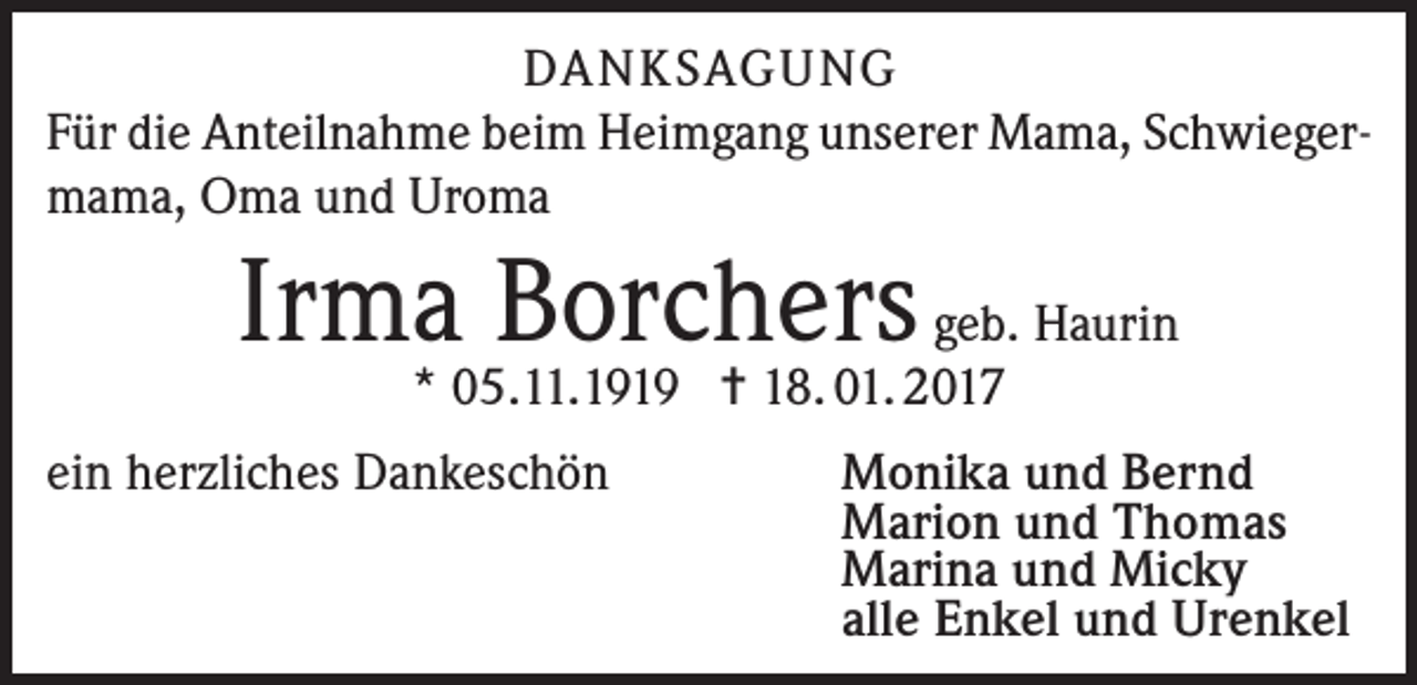 <p>DANKSAGUNG<br />Für die Anteilnahme beim Heimgang unserer Mama, Schwiegermama, Oma und Uroma</p><p>Irma Borchers geb. Haurin<br />* 05.11.1919 = 18. 01. 2017</p><p>ein herzliches Dankeschön</p><p>Monika und Bernd<br />Marion und Thomas<br />Marina und Micky<br />alle Enkel und Urenkel</p>