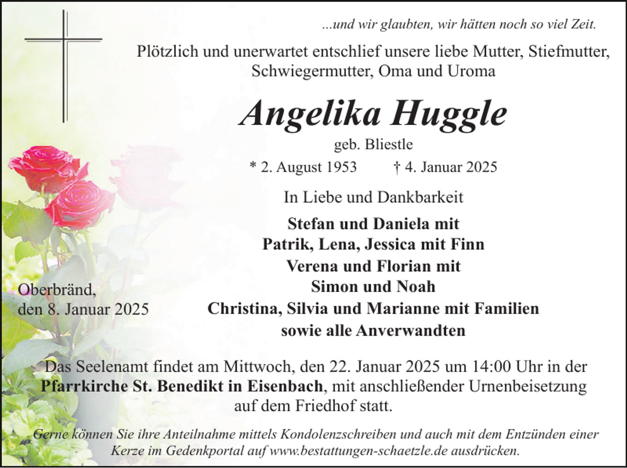 <p>...und wir glaubten, wir hätten noch so viel Zeit.</p><p>Plötzlich und unerwartet entschlief unsere liebe Mutter, Stiefmutter,<br />Schwiegermutter, Oma und Uroma</p><p>Angelika Huggle<br />geb. Bliestle<br />* 2. August 1953<br />† 4. Januar 2025</p><p>In Liebe und Dankbarkeit</p><p>Oberbränd,<br />den 8. Januar 2025</p><p>Stefan und Daniela mit<br />Patrik, Lena, Jessica mit Finn<br />Verena und Florian mit<br />Simon und Noah<br />Christina, Silvia und Marianne mit Familien<br />sowie alle Anverwandten</p><p>Das Seelenamt findet am Mittwoch, den 22. Januar 2025 um 14:00 Uhr in der<br />Pfarrkirche St. Benedikt in Eisenbach, mit anschließender Urnenbeisetzung<br />auf dem Friedhof statt.<br />Gerne können Sie ihre Anteilnahme mittels Kondolenzschreiben und auch mit dem Entzünden einer<br />Kerze im Gedenkportal auf www.bestattungen-schaetzle.de ausdrücken.</p>