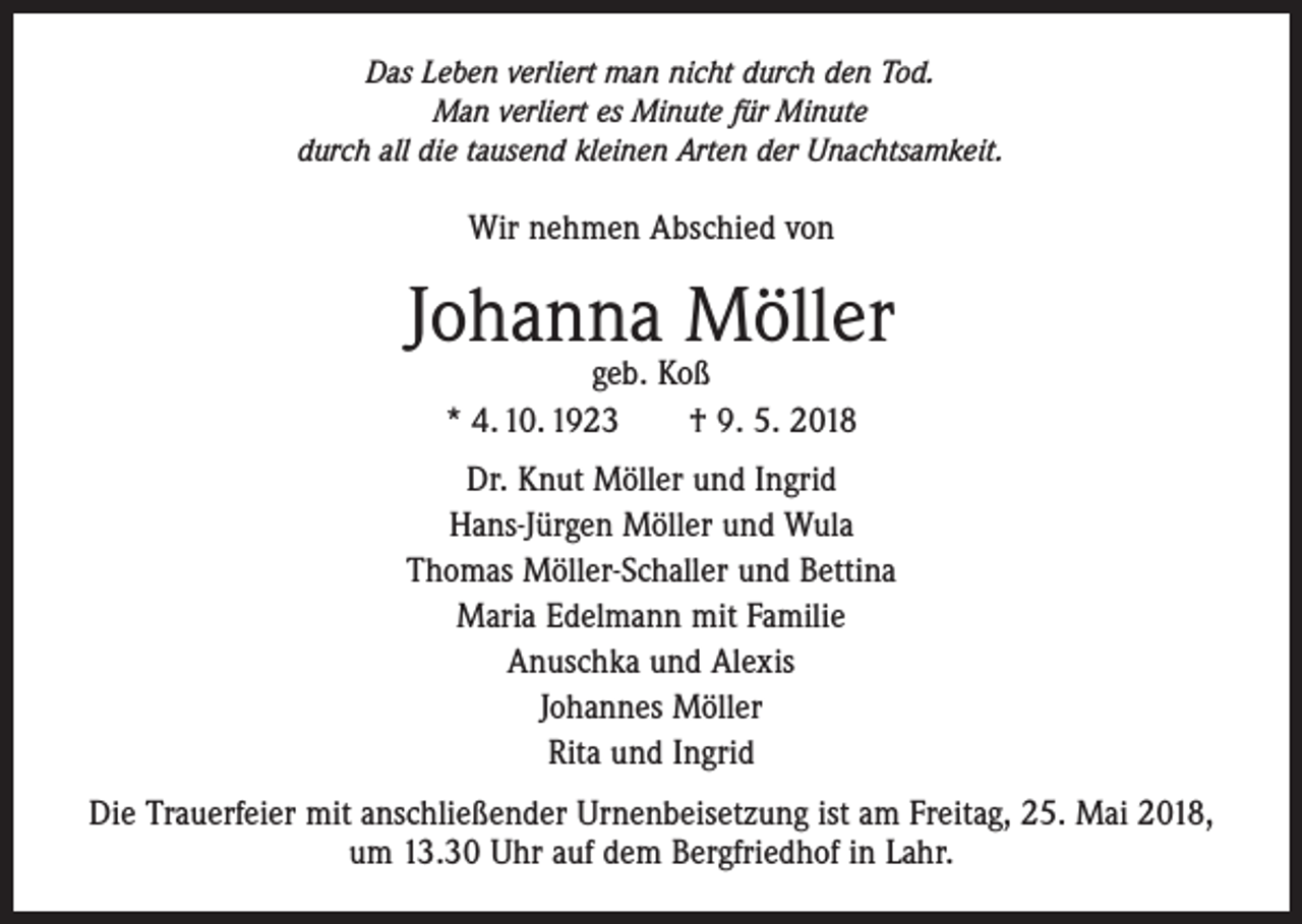 <p>Das Leben verliert man nicht durch den Tod.<br />Man verliert es Minute für Minute<br />durch all die tausend kleinen Arten der Unachtsamkeit.</p><p>Wir nehmen Abschied von</p><p>Johanna Möller<br />geb. Koß<br />* 4. 10. 1923 † 9. 5. 2018</p><p>Dr. Knut Möller und Ingrid<br />Hans-Jürgen Möller und Wula<br />Thomas Möller-Schaller und Bettina<br />Maria Edelmann mit Familie<br />Anuschka und Alexis<br />Johannes Möller<br />Rita und Ingrid<br />Die Trauerfeier mit anschließender Urnenbeisetzung ist am Freitag, 25. Mai 2018,<br />um 13.30 Uhr auf dem Bergfriedhof in Lahr.</p>