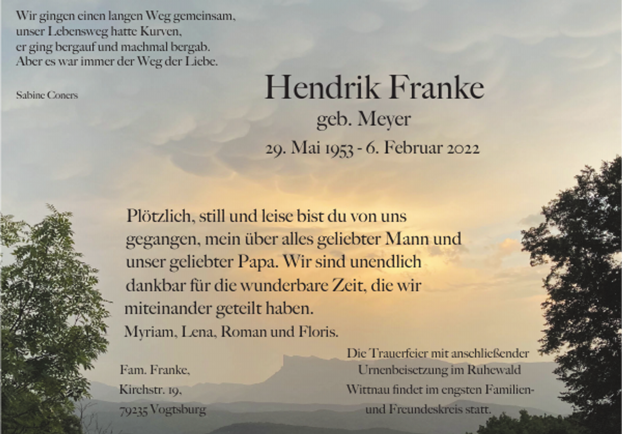<p>Wir gingen einen langen Weg gemeinsam,<br />unser Lebensweg hatte Kurven,<br />er ging bergauf und machmal bergab.<br />Aber es war immer der Weg der Liebe.</p><p>Hendrik Franke</p><p>Sabine Coners</p><p>geb. Meyer<br />29. Mai 1953 - 6. Februar 2022</p><p>Plötzlich, still und leise bist du von uns<br />gegangen, mein über alles geliebter Mann und<br />unser geliebter Papa. Wir sind unendlich<br />dankbar für die wunderbare Zeit, die wir<br />miteinander geteilt haben.<br />Myriam, Lena, Roman und Floris.<br />Fam. Franke,</p><p>Die Trauerfeier mit anschließender<br />Urnenbeisetzung im Ruhewald</p><p>Kirchstr. 19,</p><p>Wittnau ﬁndet im engsten Familien-</p><p>79235 Vogtsburg</p><p>und Freundeskreis statt.</p>