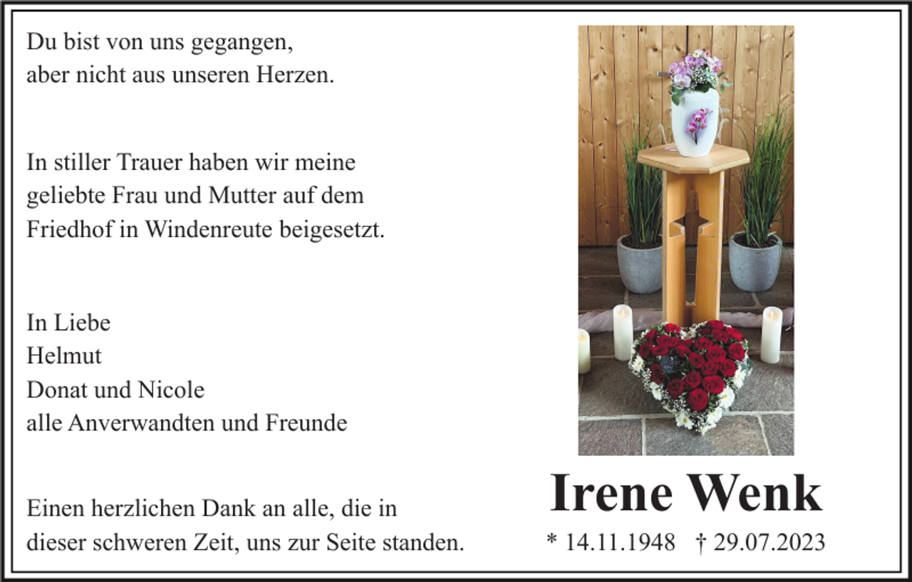<p>Du bist von uns gegangen,<br />aber nicht aus unseren Herzen.<br />In stiller Trauer haben wir meine<br />geliebte Frau und Mutter auf dem<br />Friedhof in Windenreute beigesetzt.</p><p>In Liebe<br />Helmut<br />Donat und Nicole<br />alle Anverwandten und Freunde<br />Einen herzlichen Dank an alle, die in<br />dieser schweren Zeit, uns zur Seite standen.</p><p>Irene Wenk<br />* 14.11.1948 † 29.07.2023</p>