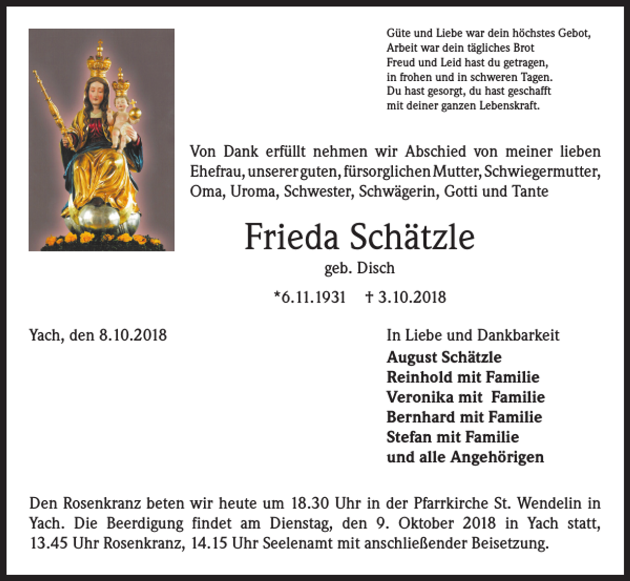 <p>Güte und Liebe war dein höchstes Gebot,<br />Arbeit war dein tägliches Brot<br />Freud und Leid hast du getragen,<br />in frohen und in schweren Tagen.<br />Du hast gesorgt, du hast geschafft<br />mit deiner ganzen Lebenskraft.</p><p>Von Dank erfüllt nehmen wir Abschied von meiner lieben<br />Ehefrau, unserer guten, fürsorglichen Mutter, ­Schwiegermutter,<br />Oma, Uroma, Schwester, Schwägerin, ­Gotti und Tante</p><p>Frieda Schätzle<br />geb. Disch</p><p>*6.11.1931<br />Yach, den 8.10.2018</p><p>† 3.10.2018<br />In Liebe und Dankbarkeit<br />August Schätzle<br />Reinhold mit Familie<br />Veronika mit Familie<br />Bernhard mit Familie<br />Stefan mit Familie<br />und alle Angehörigen</p><p>Den Rosenkranz beten wir heute um 18.30 Uhr in der Pfarrkirche St. Wendelin in<br />Yach. Die Beerdigung findet am Dienstag, den 9. Oktober 2018 in Yach statt,<br />13.45 Uhr Rosenkranz, 14.15 Uhr Seelenamt mit anschließender Beisetzung.</p>