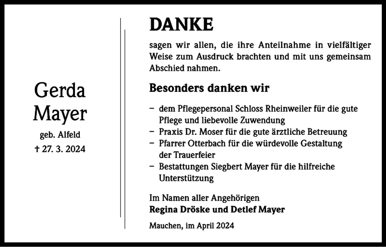 <p>DANKE<br />sagen wir allen, die ihre Anteilnahme in vielfältiger<br />Weise zum Ausdruck brachten und mit uns gemeinsam<br />Abschied nahmen.</p><p>Gerda<br />Mayer<br />geb. Alfeld<br />† 27. 3. 2024</p><p>Besonders danken wir<br />– dem Pflegepersonal Schloss Rheinweiler für die gute<br />Pflege und liebevolle Zuwendung<br />– Praxis Dr. Moser für die gute ärztliche Betreuung<br />– Pfarrer Otterbach für die würdevolle Gestaltung<br />der Trauerfeier<br />– Bestattungen Siegbert Mayer für die hilfreiche<br />Unterstützung<br />Im Namen aller Angehörigen<br />Regina Dröske und Detlef Mayer<br />Mauchen, im April 2024</p>