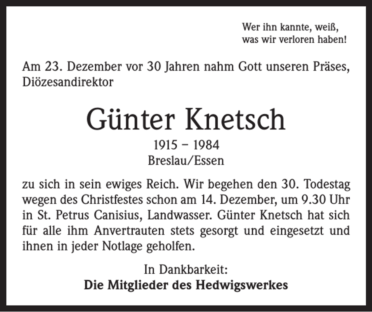 <p>Wer ihn kannte, weiß,<br />was wir verloren haben!</p><p>Am 23. Dezember vor 30 Jahren nahm Gott unseren Präses,<br />Diözesandirektor</p><p>Günter Knetsch<br />1915 – 1984<br />Breslau/Essen</p><p>zu sich in sein ewiges Reich. Wir begehen den 30. Todestag<br />wegen des Christfestes schon am 14. Dezember, um 9.30 Uhr<br />in St. Petrus Canisius, Landwasser. Günter Knetsch hat sich<br />für alle ihm Anvertrauten stets gesorgt und eingesetzt und<br />ihnen in jeder Notlage geholfen.<br />In Dankbarkeit:<br />Die Mitglieder des Hedwigswerkes</p>