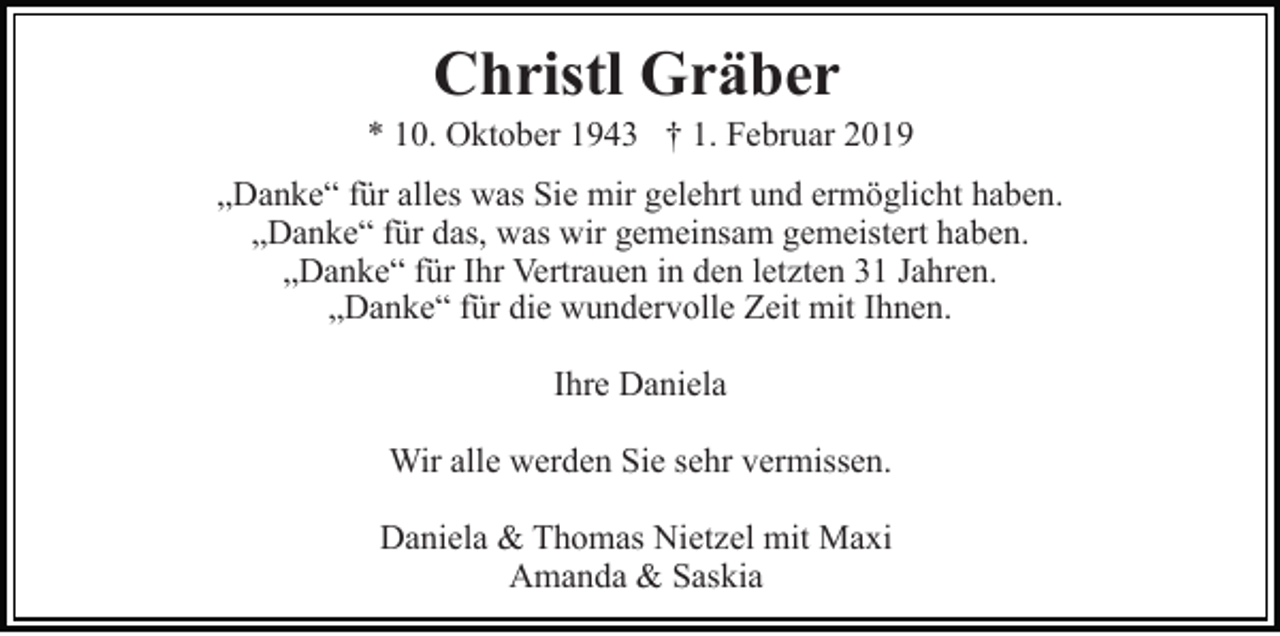 <p>Christl Gräber<br />* 10. Oktober 1943 † 1. Februar 2019<br />„Danke“ für alles was Sie mir gelehrt und ermöglicht haben.<br />„Danke“ für das, was wir gemeinsam gemeistert haben.<br />„Danke“ für Ihr Vertrauen in den letzten 31 Jahren.<br />„Danke“ für die wundervolle Zeit mit Ihnen.<br />Ihre Daniela<br />Wir alle werden Sie sehr vermissen.<br />Daniela &amp; Thomas Nietzel mit Maxi<br />Amanda &amp; Saskia</p>