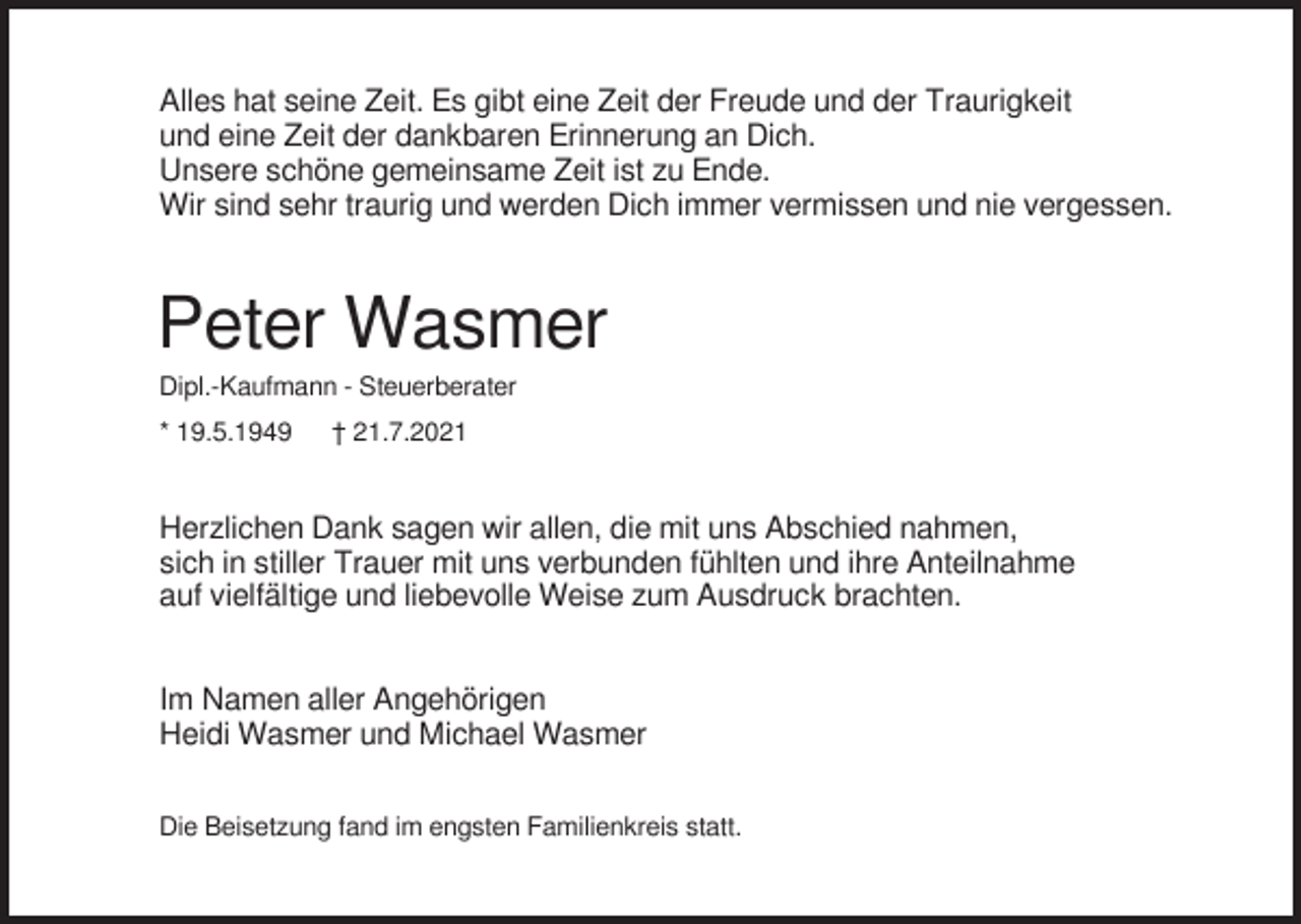 <p>Alles hat seine Zeit. Es gibt eine Zeit der Freude und der Traurigkeit<br />und eine Zeit der dankbaren Erinnerung an Dich.<br />Unsere schöne gemeinsame Zeit ist zu Ende.<br />Wir sind sehr traurig und werden Dich immer vermissen und nie vergessen.</p><p>Peter Wasmer<br />Dipl.-Kaufmann - Steuerberater<br />* 19.5.1949</p><p>† 21.7.2021</p><p>Herzlichen Dank sagen wir allen, die mit uns Abschied nahmen,<br />sich in stiller Trauer mit uns verbunden fühlten und ihre Anteilnahme<br />auf vielfältige und liebevolle Weise zum Ausdruck brachten.<br />Im Namen aller Angehörigen<br />Heidi Wasmer und Michael Wasmer<br />Die Beisetzung fand im engsten Familienkreis statt.</p>