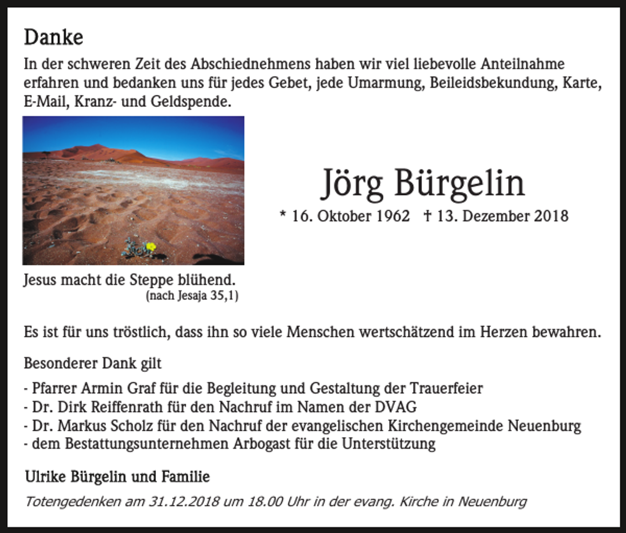 <p>In der schweren Zeit des Abschiednehmens haben wir viel liebevolle Anteilnahme<br />erfahren und bedanken uns für jedes Gebet, jede Umarmung, Beileidsbekundung, Karte,<br />E-Mail, Kranz- und Geldspende.</p><p>Jörg Bürgelin<br />* 16. Oktober 1962 † 13. Dezember 2018</p><p>Jesus macht die Steppe blühend.<br />(nach Jesaja 35,1)</p><p>Es ist für uns tröstlich, dass ihn so viele Menschen wertschätzend im Herzen bewahren.<br />Besonderer Dank gilt<br />- Pfarrer Armin Graf für die Begleitung und Gestaltung der Trauerfeier<br />- Dr. Dirk Reiffenrath für den Nachruf im Namen der DVAG<br />- Dr. Markus Scholz für den Nachruf der evangelischen Kirchengemeinde Neuenburg<br />- dem Bestattungsunternehmen Arbogast für die Unterstützung</p><p>Totengedenken am 31.12.2018 um 18.00 Uhr in der evang. Kirche in Neuenburg</p>