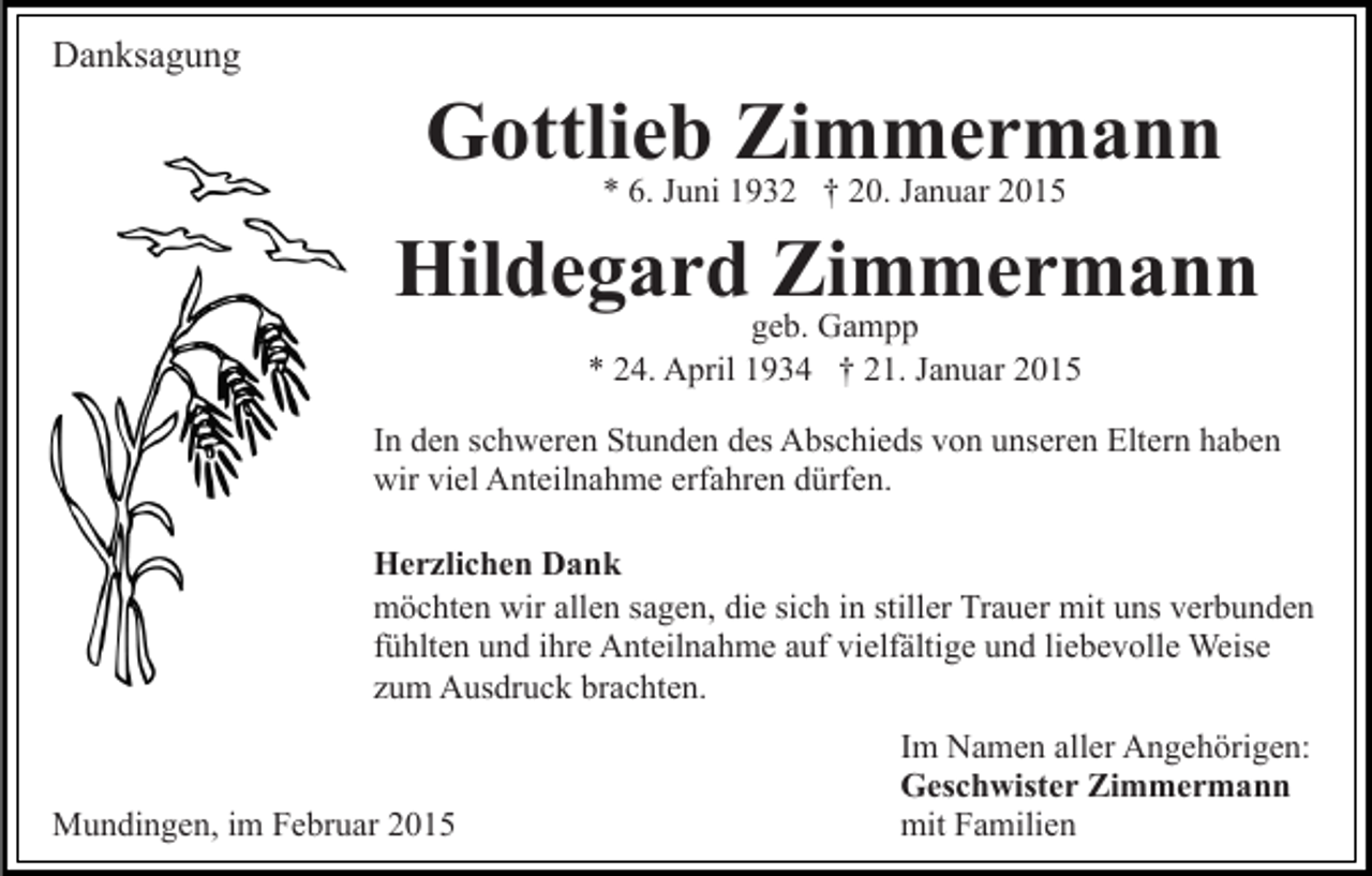 <p>Danksagung</p><p>Gottlieb Zimmermann<br />* 6. Juni 1932 † 20. Januar 2015</p><p>Hildegardgeb.Zimmermann<br />Gampp<br />* 24. April 1934 † 21. Januar 2015</p><p>In den schweren Stunden des Abschieds von unseren Eltern haben<br />wir viel Anteilnahme erfahren dürfen.<br />Herzlichen Dank<br />möchten wir allen sagen, die sich in stiller Trauer mit uns verbunden<br />fühlten und ihre Anteilnahme auf vielfältige und liebevolle Weise<br />zum Ausdruck brachten.</p><p>Mundingen, im Februar 2015</p><p>Im Namen aller Angehörigen:<br />Geschwister Zimmermann<br />mit Familien</p>