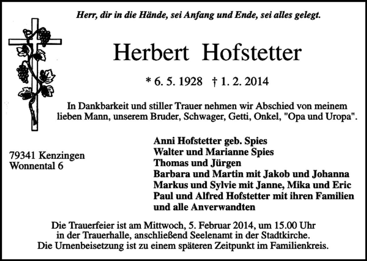 <p>Herr, dir in die Hände, sei Anfang und Ende, sei alles gelegt.</p><p>Herbert Hofstetter<br />* 6. 5. 1928 † 1. 2. 2014<br />In Dankbarkeit und stiller Trauer nehmen wir Abschied von meinem<br />lieben Mann, unserem Bruder, Schwager, Getti, Onkel, "Opa und Uropa".</p><p>79341 Kenzingen<br />Wonnental 6</p><p>Anni Hofstetter geb. Spies<br />Walter und Marianne Spies<br />Thomas und Jürgen<br />Barbara und Martin mit Jakob und Johanna<br />Markus und Sylvie mit Janne, Mika und Eric<br />Paul und Alfred Hofstetter mit ihren Familien<br />und alle Anverwandten</p><p>Die Trauerfeier ist am Mittwoch, 5. Februar 2014, um 15.00 Uhr<br />in der Trauerhalle, anschließend Seelenamt in der Stadtkirche.<br />Die Urnenbeisetzung ist zu einem späteren Zeitpunkt im Familienkreis.</p>