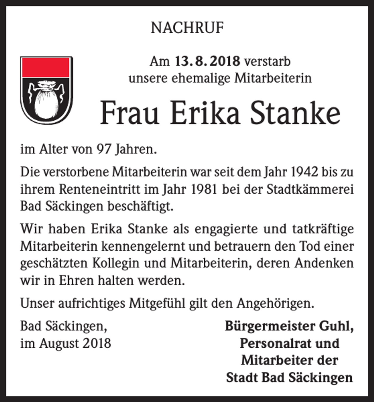 <p>NACHRUF<br />Am 13. 8. 2018 verstarb<br />unsere ehemalige Mitarbeiterin</p><p>Frau Erika Stanke<br />im Alter von 97 Jahren.<br />Die verstorbene Mitarbeiterin war seit dem Jahr 1942 bis zu<br />ihrem Renteneintritt im Jahr 1981 bei der Stadtkämmerei<br />Bad Säckingen beschäftigt.<br />Wir haben Erika Stanke als engagierte und tatkräftige<br />Mitarbeiterin kennengelernt und betrauern den Tod einer<br />geschätzten Kollegin und Mitarbeiterin, deren Andenken<br />wir in Ehren halten werden.<br />Unser aufrichtiges Mitgefühl gilt den Angehörigen.<br />Bad Säckingen,<br />im August 2018</p><p>Bürgermeister Guhl,<br />Personalrat und<br />Mitarbeiter der<br />Stadt Bad Säckingen</p>
