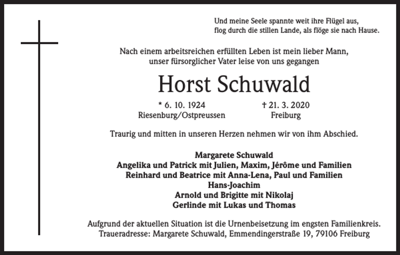 <p>Und meine Seele spannte weit ihre Flügel aus,<br />flog durch die stillen Lande, als flöge sie nach Hause.</p><p>Nach einem arbeitsreichen erfüllten Leben ist mein lieber Mann,<br />unser fürsorglicher Vater leise von uns gegangen</p><p>Horst Schuwald</p><p>* 6. 10. 1924<br />Riesenburg/Ostpreussen</p><p>† 21. 3. 2020<br />Freiburg</p><p>Traurig und mitten in unseren Herzen nehmen wir von ihm Abschied.<br />Margarete Schuwald<br />Angelika und Patrick mit Julien, Maxim, Jérôme und Familien<br />Reinhard und Beatrice mit Anna-Lena, Paul und Familien<br />Hans-Joachim<br />Arnold und Brigitte mit Nikolaj<br />Gerlinde mit Lukas und Thomas<br />Aufgrund der aktuellen Situation ist die Urnenbeisetzung im engsten Familienkreis.<br />Traueradresse: Margarete Schuwald, Emmendingerstraße 19, 79106 Freiburg</p>